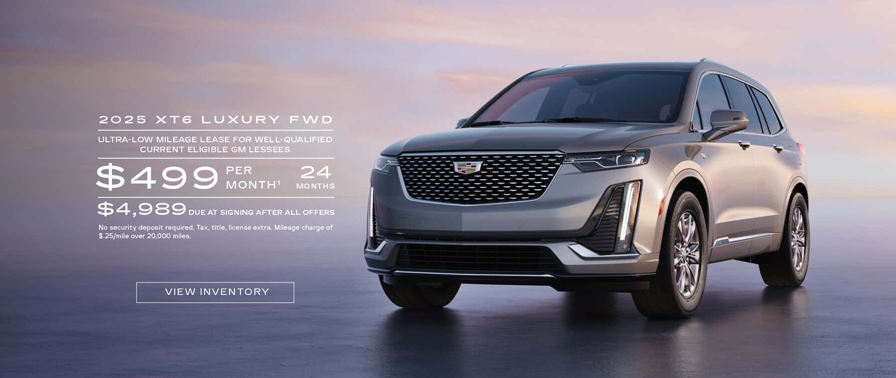 2025 XT6 LUXURY FWD ULTRA-LOW MILEAGE LEASE FOR WELL-QUALIFIED CURRENT ELIGIBLE GM LESSEES $499 PER MONTH 24 MONTHS $4,989 DUE AT SIGNING AFTER ALL OFFERS No security deposit required. Tax, title, license extra. Mileage charge of $.25/mile over 20,000 miles.