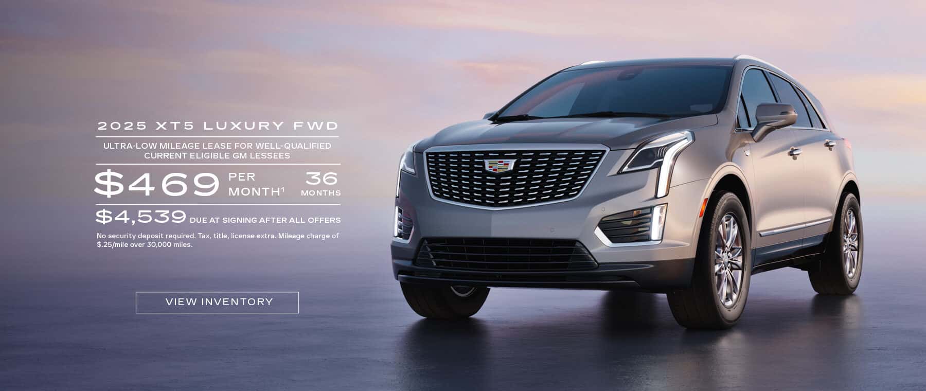 2025 XT5 LUXURY FWD ULTRA-LOW MILEAGE LEASE FOR WELL-QUALIFIED CURRENT ELIGIBLE GM LESSEES $469 PER MONTH1 36 MONTHS $4,539 DUE AT SIGNING AFTER ALL OFFERS No security deposit required. Tax, title, license extra. Mileage charge of $.25/mile over 30,000 miles.