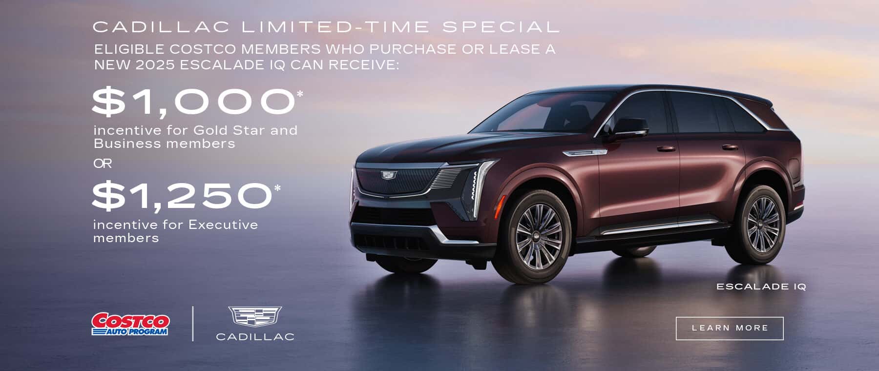 CADILLAC LIMITED-TIME SPECIAL ELIGIBLE COSTCO MEMBERS WHO PURCHASE OR LEASE A NEW 2025 ESCALADE IQ CAN RECEIVE: $1,000* incentive for Gold Star and Business members OR $1,250* incentive for Executive members