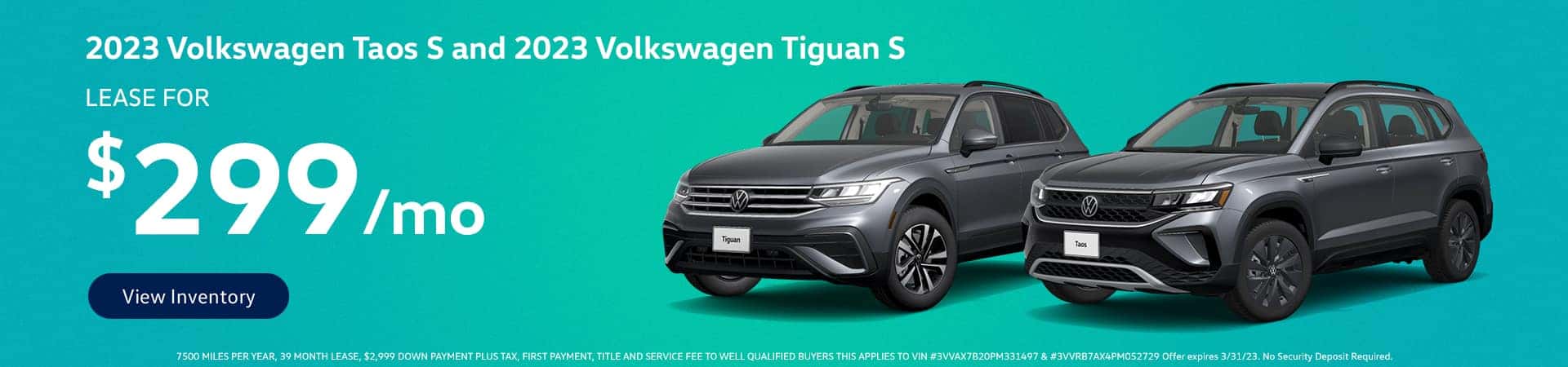 2023 VOLKSWAGEN TAOS S & 2023 VOLKSWAGEN TIGUAN S Lease for $299 Per Month View Inventory 7500 MILES PER YEAR, 39 MONTH LEASE, $2,999 DOWN PAYMENT PLUS TAX, FIRST PAYMENT, TITLE AND SERVICE FEE TO WELL QUALIFIED BUYERS THIS APPLIES TO VIN #3VVAX7B20PM331497 & #3VVRB7AX4PM052729 Offer expires 3/31/23. No Security Deposit Required.