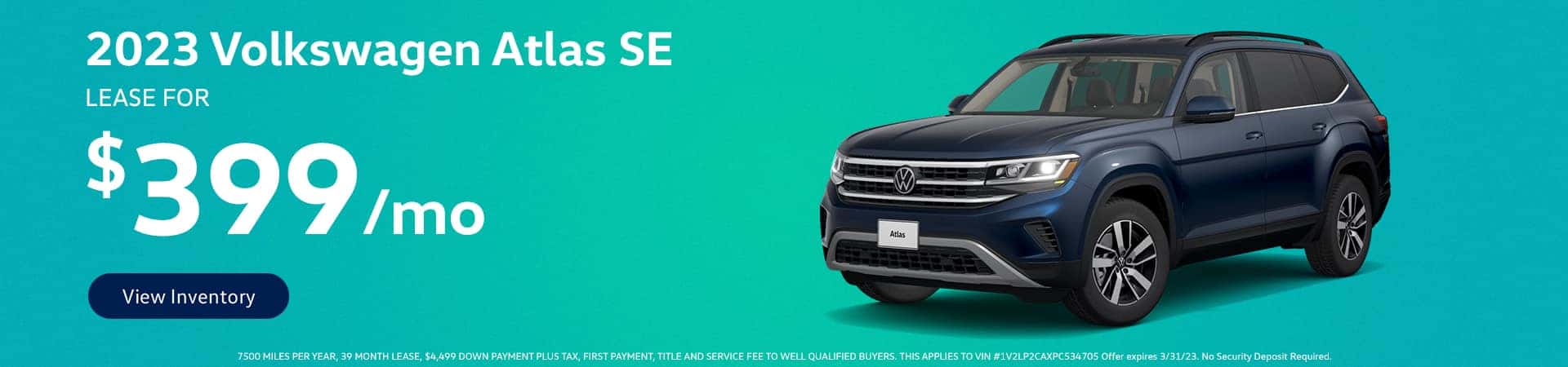 2023 Volkswagen Atlas SE Lease for $399 Per Month View Inventory 7500 MILES PER YEAR, 39 MONTH LEASE, $4,499 DOWN PAYMENT PLUS TAX, FIRST PAYMENT, TITLE AND SERVICE FEE TO WELL QUALIFIED BUYERS. THIS APPLIES TO VIN #1V2LP2CAXPC534705 Offer expires 3/31/23. No Security Deposit Required.