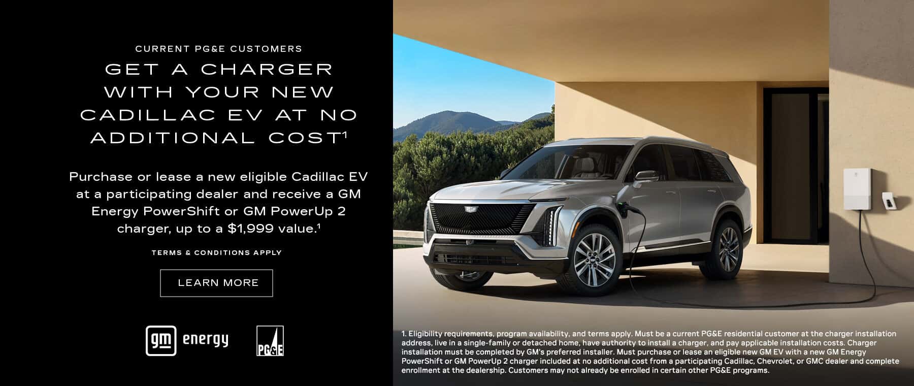 GET A CHARGER WITH YOUR NEW CADILLAC EV AT NO ADDITIONAL COSTI Purchase or lease a new eligible Cadillac EV at a participating dealer and receive a GM Energy PowerShift or GM PowerUp 2 charger, up to a $1,999 value." TERMS & CONDITIONS APPLY LEARN MORE energy PASE 1. Eligibility requirements, program availability, and terms apply. Must be a current PG&E residential customer at the charger installation address, live in a single-family or detached home, have authority to install a charger, and pay applicable installation costs. Charger installation must be completed by GM's preferred installer. Must purchase or lease an eligible new GM EV with a new GM Energy PowerShift or GM PowerUp 2 charger included at no additional cost from a participating Cadillac, Chevrolet, or GMC dealer and complete enrollment at the dealership. Customers may not already be enrolled in certain other PG&E programs.