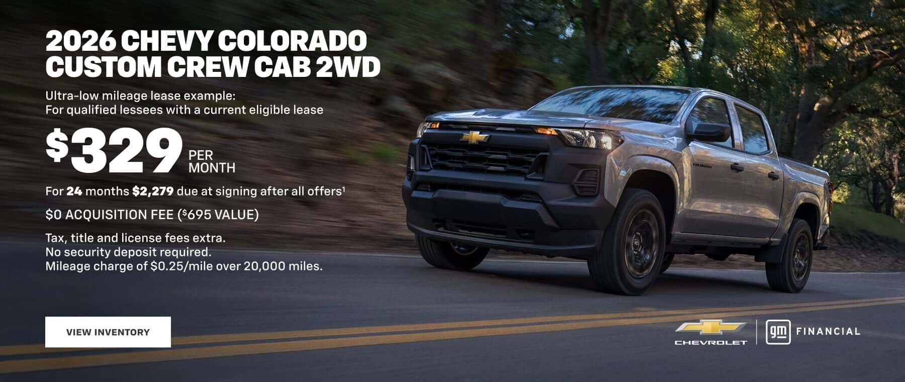2026 CHEVY COLORADO CUSTOM CREW CAB 2WD Ultra-low mileage lease example: For qualified lessees with a current eligible lease $329 PER MONTH For 24 months $2,279 due at signing after all offers' $O ACQUISITION FEE ($695 VALUE) Tax, title and license fees extra. No security deposit required. Mileage charge of $0.25/mile over 20,000 miles. VIEW INVENTORY FINANCIAL