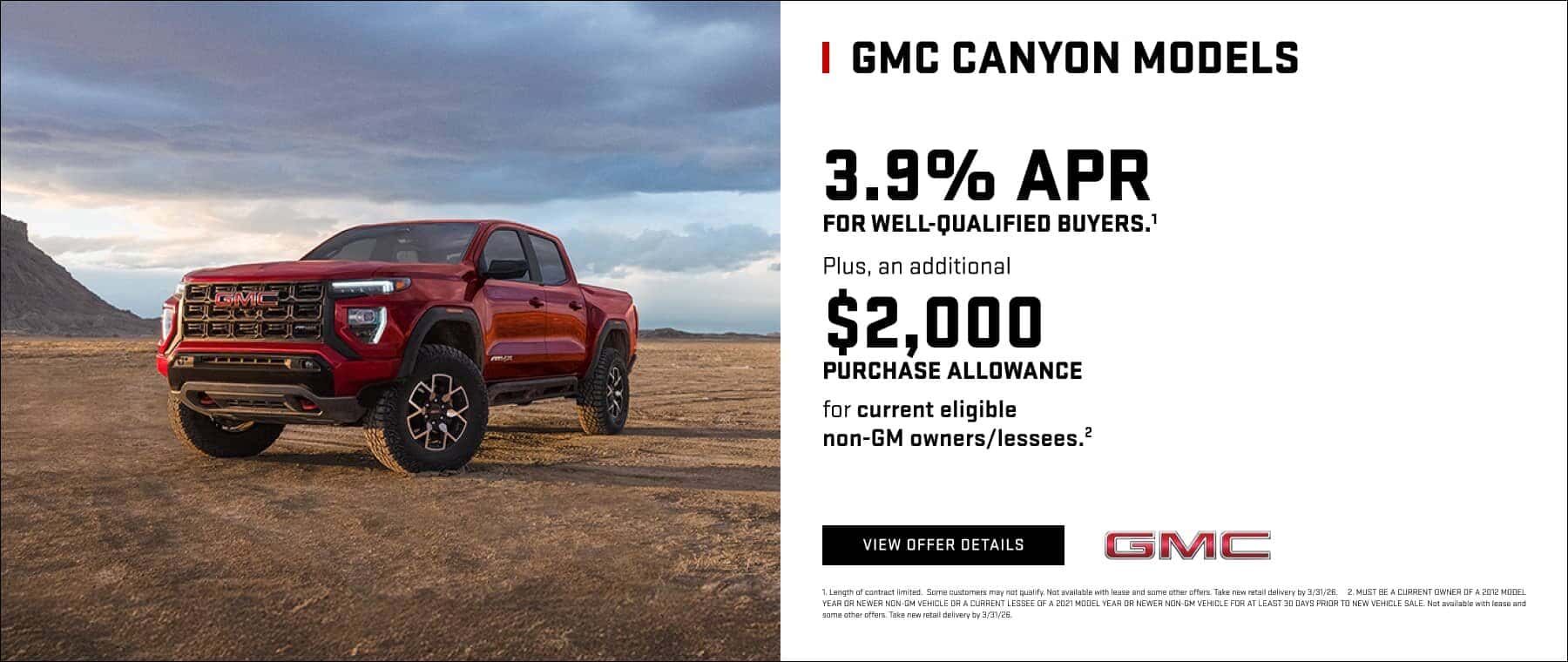 GMC CANYON MODELS 3.9% APR FOR WELL-QUALIFIED BUYERS.' Plus, an additional $2,000 PURCHASE ALLOWANCE for current eligible non-GM owners/lessees.? VIEW OFFER DETAILS GMC 1. Length of contract limited. Some customers may not qualify. Not avallable with lease and some other offers. Take new retall delivery by 3/31/26. 2, MUST BE A CURRENT OWNER OF A 2012 MODEL YEAR OR NEWER NON-GM VEHICLE DRA CURRENT LESSEE OF A 2021 MODEL YEAR OR NEWER NON-GM VEHICLE FOR AT LEAST 30 DAYS PRIOR TO NEW VEHICLE SALE. Not available with lease and coma other offers. Take new retail delivery hy 9/21/26.
