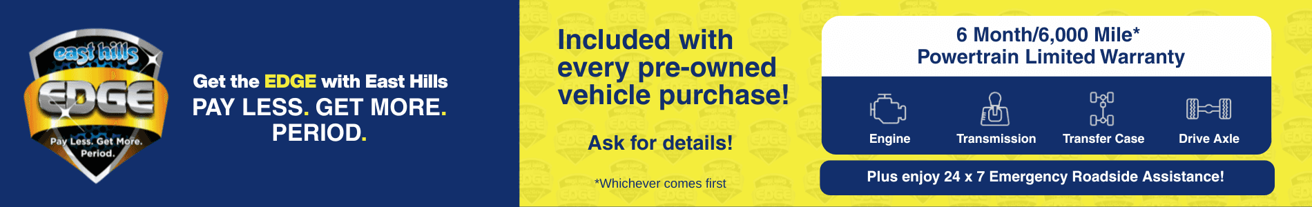 cast aills EDGE Pay Less. Get More. Period. Get the EDGE with East Hills PAY LESS. GET MORE. PERIOD. Included with every pre-owned vehicle purchase! Ask for details! *Whichever comes first 6 Month/6,000 Mile* Powertrain Limited Warranty O-go Engine Transmission Transfer Case Drive Axle Plus enjoy 24 x 7 Emergency Roadside Assistance!