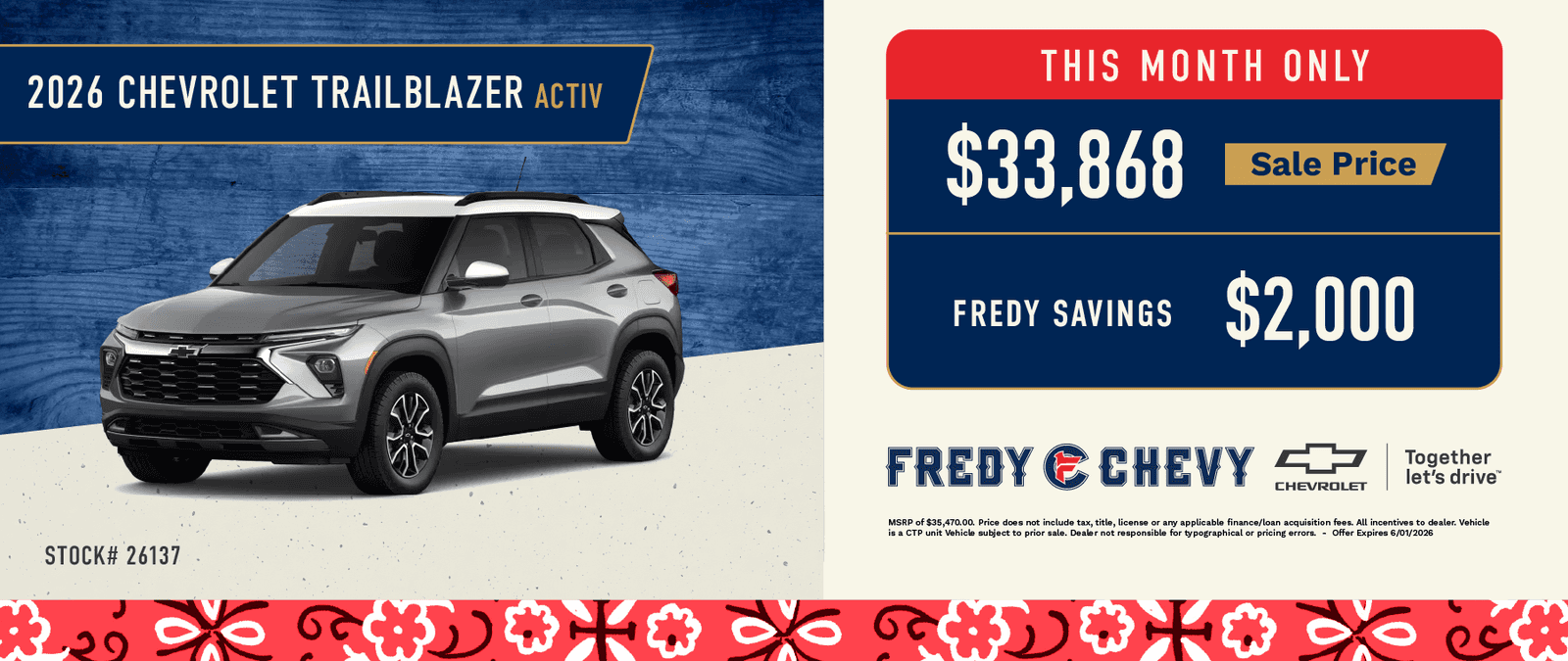 2026 CHEVROLET TRAILBLAZER ACTIV STOCK# 26137 ⅔งก ∞ € 5€ THIS MONTH ONLY $33,868 Sale Price FREDY SAVINGS $2,000 FREDY & CHEVY CHEVROLET Together let's drive™ MSRP of $35,470.00. Price does not include tax, title, license or any applicable finance/loan acquisition fees. All incentives to dealer. Vehicle is a CP unit Vehicle subject to prior sale. Dealer not responsible for typographical or pricing errors. - Offer Expires 6/01/2026
