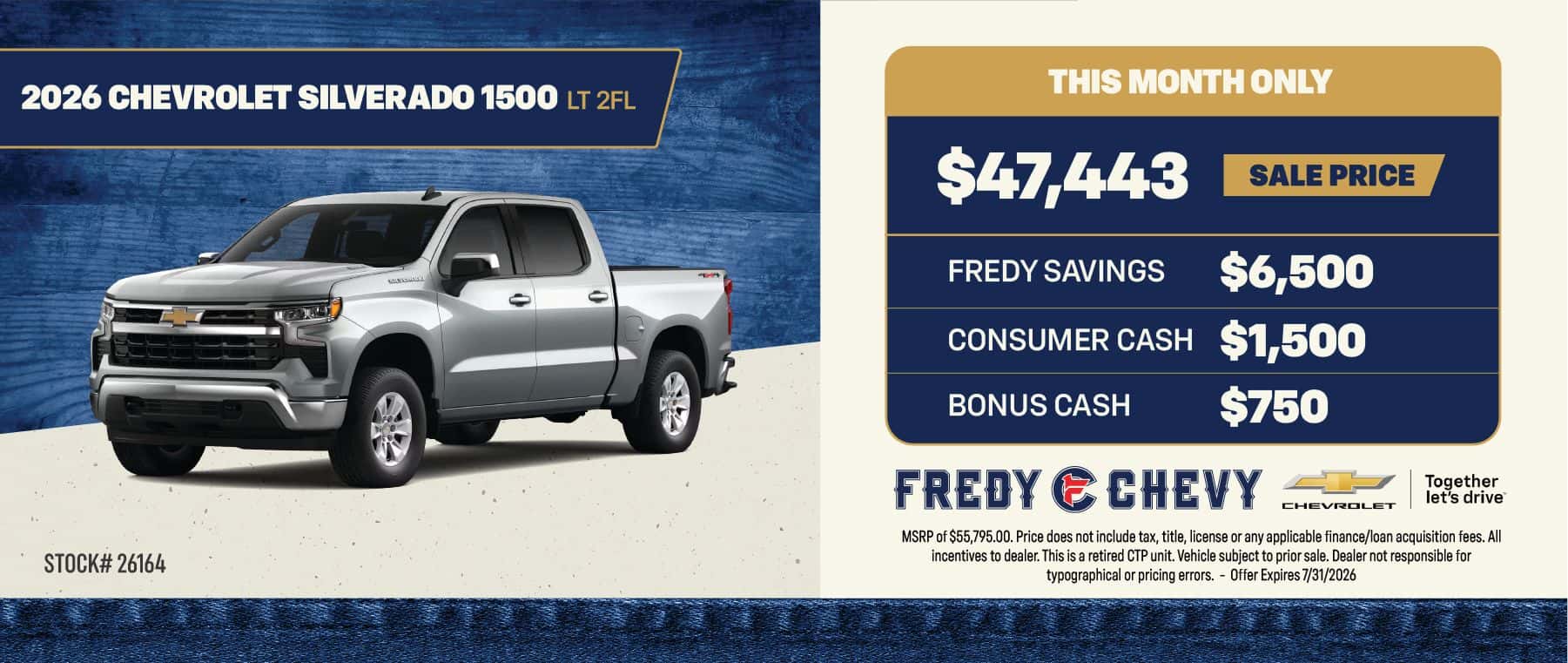 2026 CHEVROLET SILVERADO 1500 LT 2FL $47,443 SALE PRICE FREDY SAVINGS $6,500 CONSUMER CASH $1,500 BONUS CASH $750 STOCK# 26164 THIS MONTH ONLY FREDY ECHEVY Together let's drive CHEVROLET MSRP of $55,795.00. Price does not include tax, title, license or any applicable finance/loan acquisition fees. All incentives to dealer. This is a retired CP unit. Vehicle subject to prior sale. Dealer not responsible for typographical or pricing errors. - Offer Expires 7/31/2026