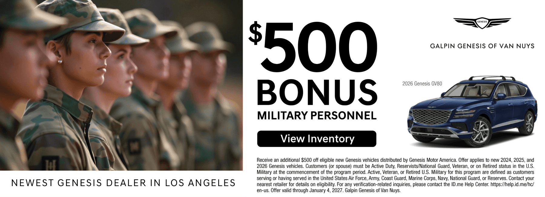 The image is a promotional banner for Galpin Genesis of Van Nuys, identified as the "Newest Genesis Dealer in Los Angeles." Key Offer Details The banner advertises a $500 Bonus for military personnel toward the purchase of a new Genesis vehicle. Eligibility: The offer is available to Active Duty, Reservists/National Guard, Veterans, or Retired status members of the U.S. Military (including Air Force, Army, Coast Guard, Marine Corps, Navy, and Space Force) and their spouses. Applicable Vehicles: The bonus applies to new 2024, 2025, and 2026 Genesis vehicles. A blue 2026 Genesis GV80 is featured as an example. Expiration: The offer is valid through January 4, 2027. Verification: Eligibility verification is handled via the ID.me Help Center. Visual Composition Left Side: A profile shot of several service members in camouflage uniforms standing in a line. Center: Bold typography highlighting the $500 Bonus and a "View Inventory" call-to-action button. Right Side: The Genesis logo, the dealership name, and an image of a blue 2026 Genesis GV80 SUV. Bottom: Fine print detailing the terms, conditions, and legal requirements of the military program.
