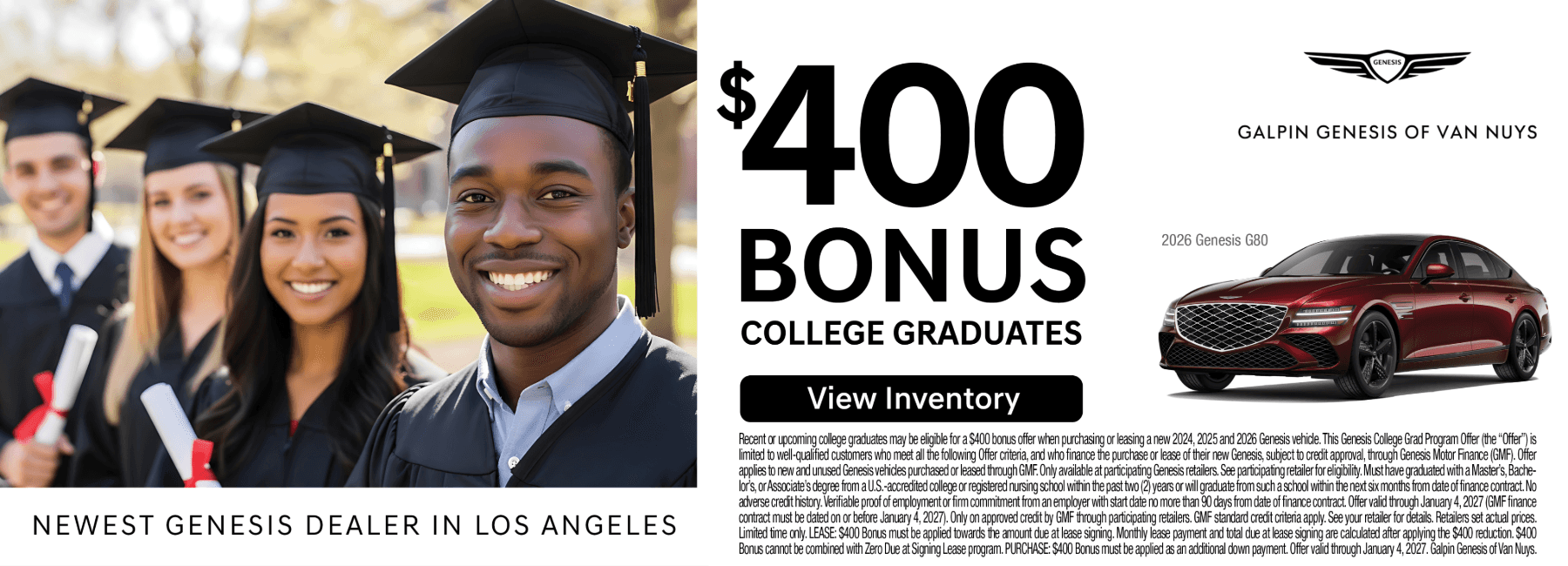 This image is a promotional banner for Galpin Genesis of Van Nuys, continuing their series of incentives as the "Newest Genesis Dealer in Los Angeles." Offer Highlights This advertisement focuses on a $400 Bonus for College Graduates toward the purchase or lease of a new vehicle. Eligibility: Available to recent or upcoming graduates who have earned a Master’s, Bachelor’s, or Associate’s degree from a U.S.-accredited college or nursing school within the past two years, or who will graduate within the next six months. Requirements: Must provide verifiable proof of employment (or a firm commitment from an employer) starting within 90 days of the finance contract. The offer is subject to credit approval through Genesis Motor Finance (GMF). Applicable Vehicles: Valid for new 2024, 2025, and 2026 Genesis vehicles. A red 2026 Genesis G80 sedan is featured on the right. Validity: The finance contract must be dated on or before January 4, 2027. Visual Composition Left Side: A group of diverse young adults in graduation caps and gowns, smiling and holding diplomas. Center: Prominent text announcing the $400 Bonus for College Graduates and a "View Inventory" button. Right Side: The Genesis logo and a 2026 Genesis G80 in a deep red finish. Bottom: Extensive fine print outlining the specific GMF credit requirements and program restrictions.