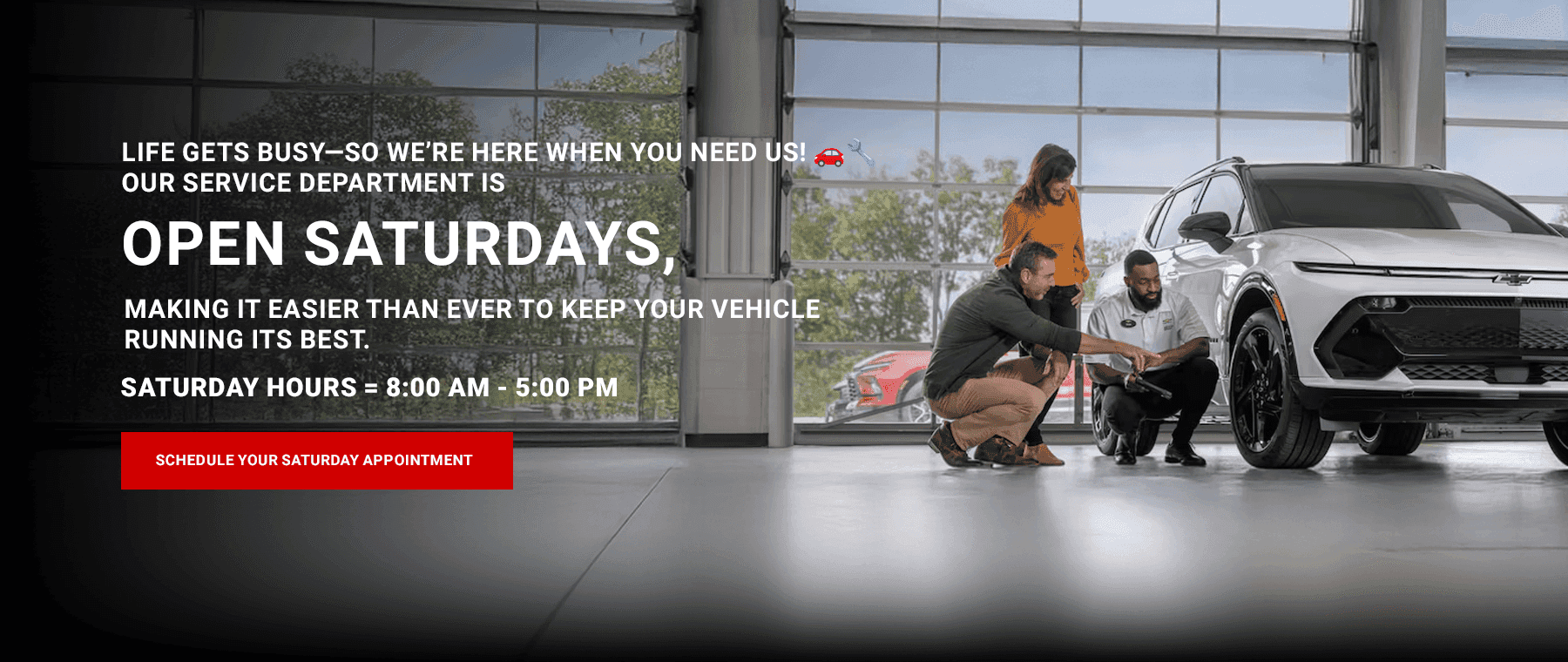 LIFE GETS BUSY-SO WE'RE HERE WHEN YOU NEED US! OUR SERVICE DEPARTMENT IS OPEN SATURDAYS, MAKING IT EASIER THAN EVER TO KEEP YOUR VEHICLE RUNNING ITS BEST. SATURDAY HOURS - 8:00 AM - 5:00 PM
