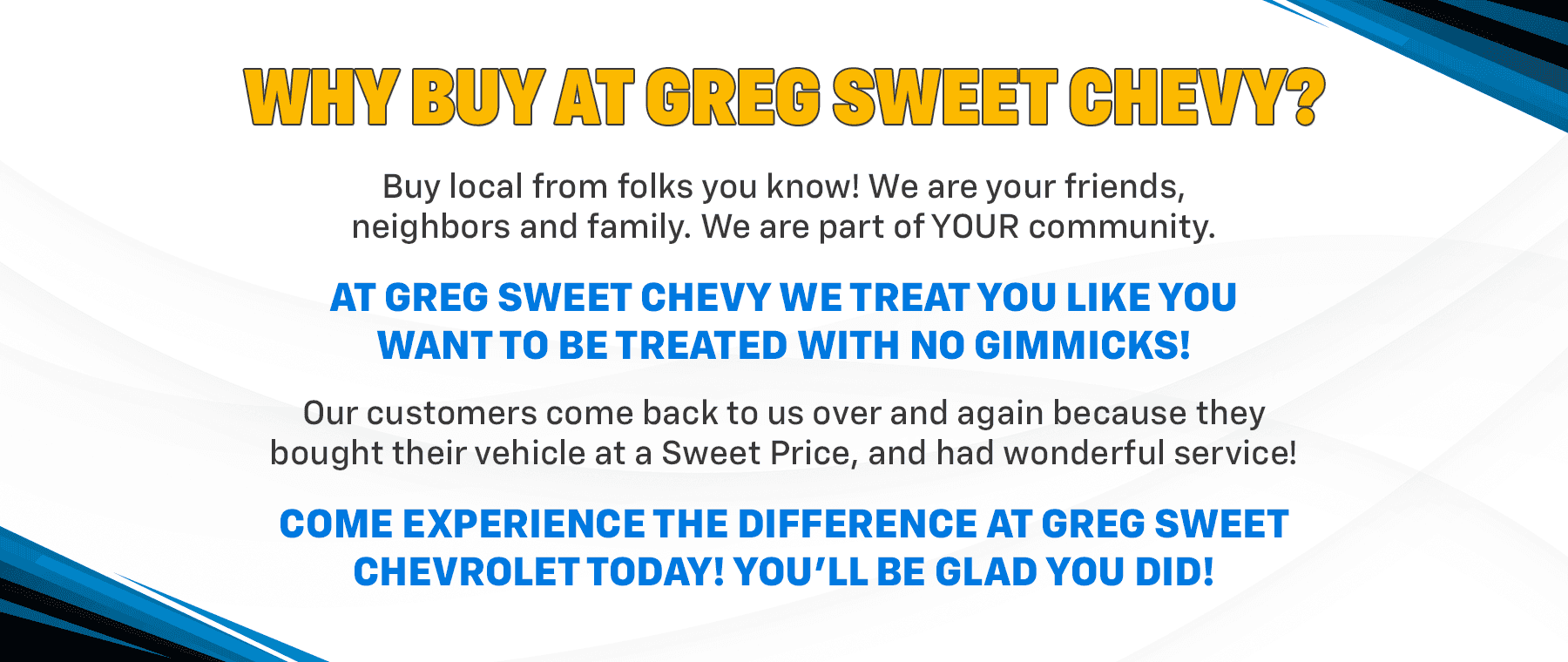 WHY BUY AT GREG SWEET CHEVY? Buy local from folks you know! We are your friends, neighbors and family. We are part of YOUR community. AT GREG SWEET CHEVY WE TREAT YOU LIKE YOU WANT TO BE TREATED WITH NO GIMMICKS! Our customers come back to us over and again because they bought their vehicle at a Sweet Price, and had wonderful service! COME EXPERIENCE THE DIFFERENCE AT GREG SWEET CHEVROLET TODAY! YOU'LL BE GLAD YOU DID!