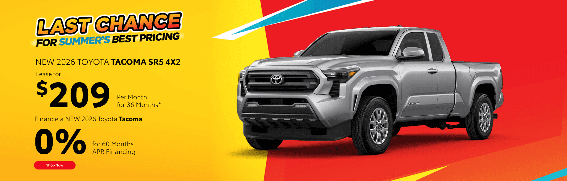 NEW 2026 TOYOTA TACOMA SR5 Lease a NEW 2026 Tacoma SR5 4x2 $209/mo for 36 months* Finance a NEW 2026 TOYOTA Tacoma for 0% for 60 Month APR Financing Term