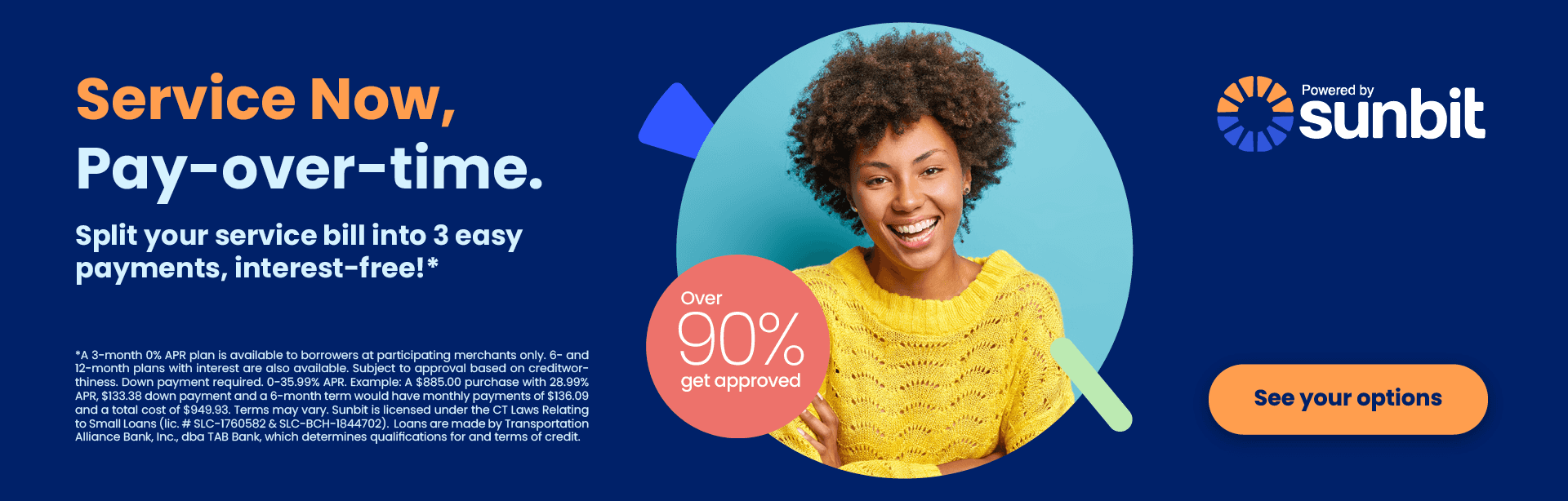 Service Now, Pay-over-time. Split your service bill into 3 easy payments, interest-free!* *A 3-month 0% APR plan is available to borrowers at participating merchants only. 6- and 12-month plans with interest are also available. Subject to approval based on creditwor-thiness. Down payment required. 0-35.99% APR. Example: A $885.00 purchase with 28.99% APR, $133.38 down payment and a 6-month term would have monthly payments of $136.09 and a total cost of $949.93. Terms may vary. Sunbit is licensed under the CT Laws Relating to Small Loans (lic. # SLC-1760582 & SLC-BCH-1844702). Loans are made by Transportation Alliance Bank, Inc., dba TAB Bank, which determines qualifications for and terms of credit.