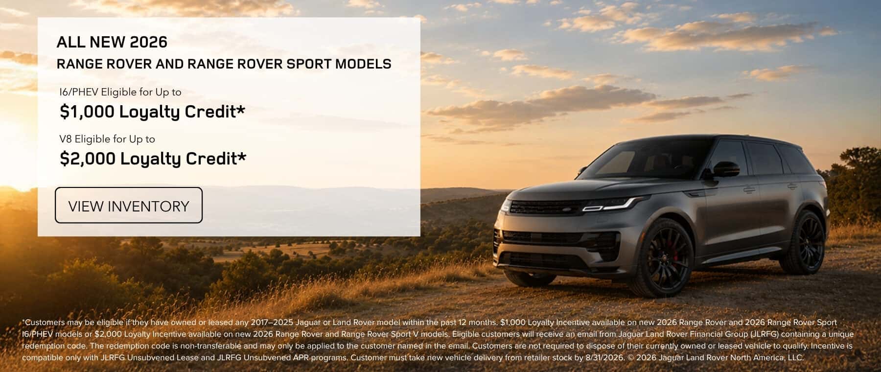 New 2026 Range Rover & Range Rover Sport Models I6/PHEV Eligible for Up to $1,000 Loyalty Credit* V8 Eligible for Up to $2,000 Loyalty Credit*