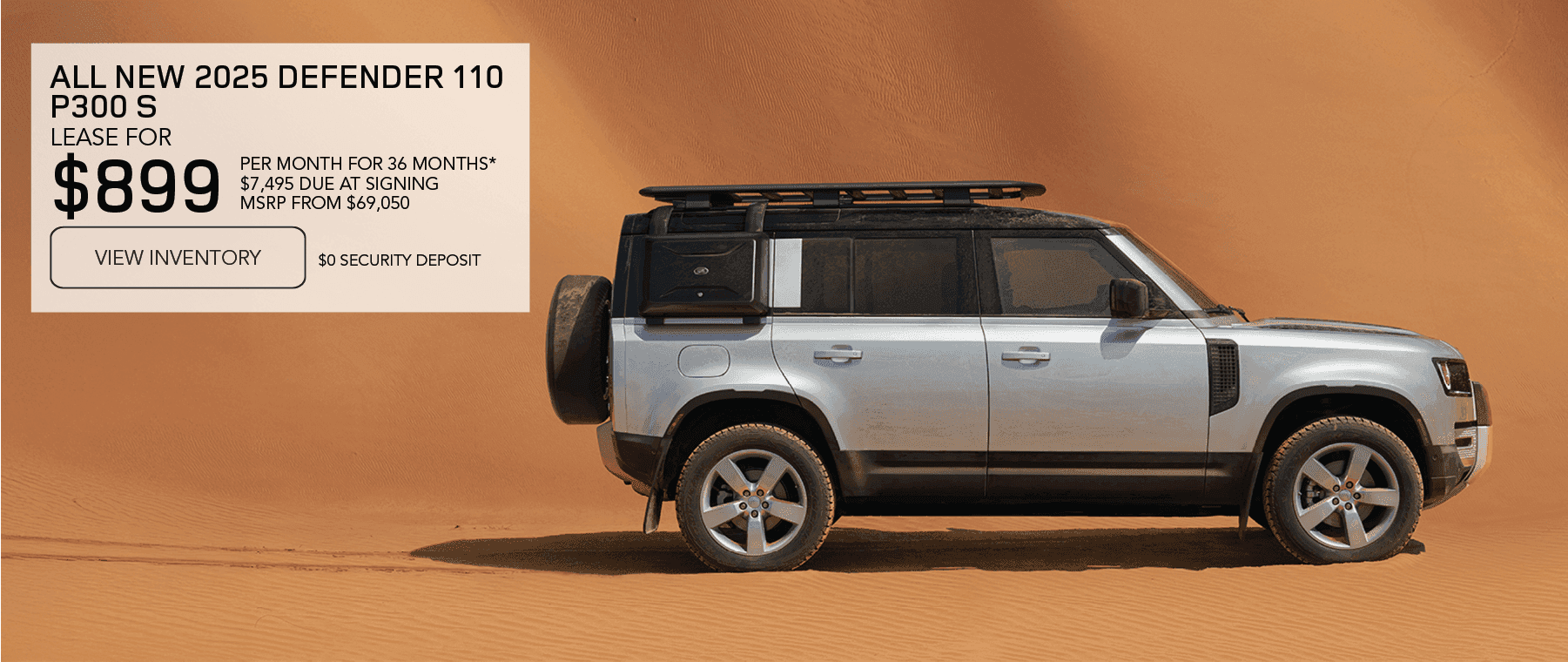 2025 Defender 110 P300 S MSRP from $69,050 Line 1: LEASE FOR Line 2: $899 Line 3: PER MONTH FOR 36 MONTHS* Line 4: $7,495 CASH DUE AT SIGNING