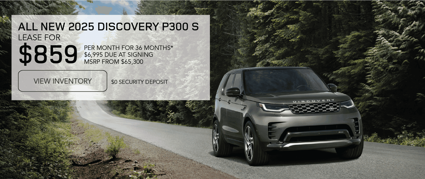 2025 Discovery P300 S MSRP from $65,300 Line 1: LEASE FOR Line 2: $859 Line 3: PER MONTH FOR 36 MONTHS* Line 4: $6,995 CASH DUE AT SIGNING