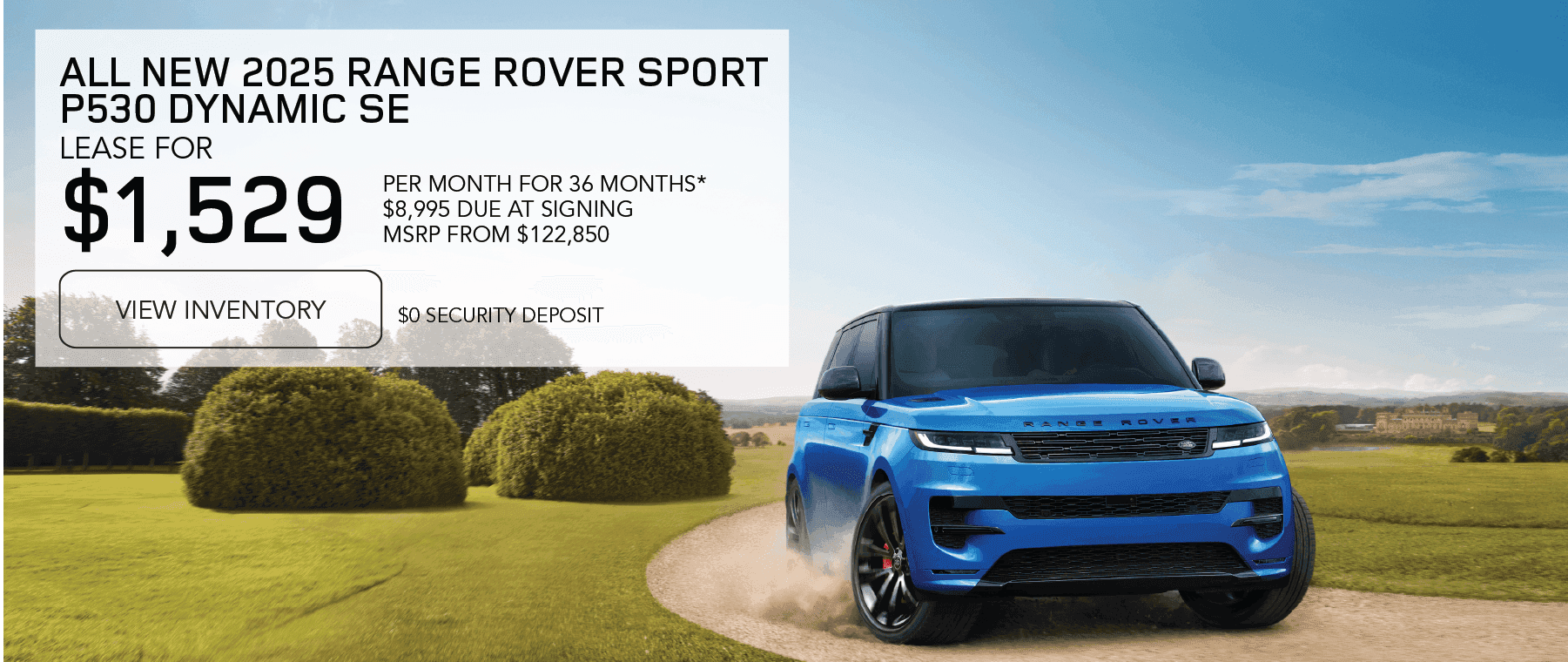 2025 Range Rover Sport P530 Dynamic SE MSRP from $122,850 Line 1: LEASE FOR Line 2: $1,529 Line 3: PER MONTH FOR 36 MONTHS* Line 4: $8,995 CASH DUE AT SIGNING