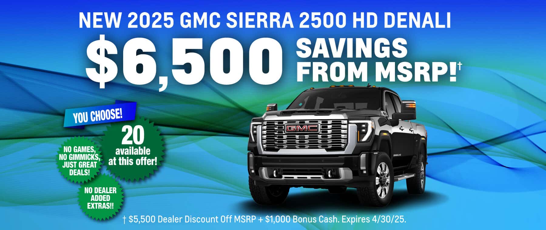 New 2025 GMC Sierra 2500 HD Denali $6,500 Savings from MSRP! $5,500 Dealer Discount Off MSRP + $1,000 Bonus Cash. Expires 4/30/25.