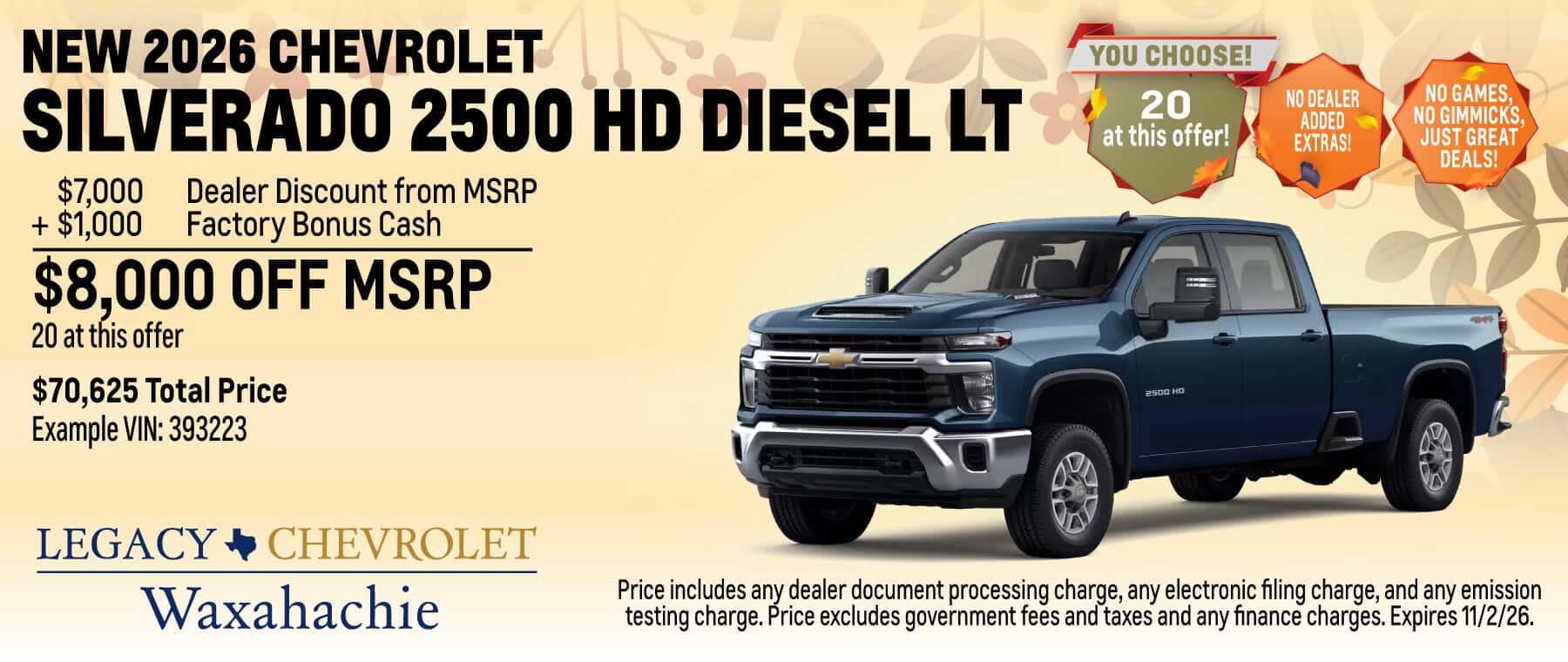 Purchase a New 2026 Chevrolet Silverado 2500 HD Diesel LT with $8,000 Off MSRP! 20 at this offer! $70,625 Total Price Example VIN: 393223. $7,000 Dealer Discount from MSRP + $1,000 Factory Bonus Cash = $8,000 Off MSRP! Price includes any dealer document processing charge, any electronic filing charge, and any emission testing charge. Price excludes government fees and taxes and any finance charges. Expires 11/2/26.