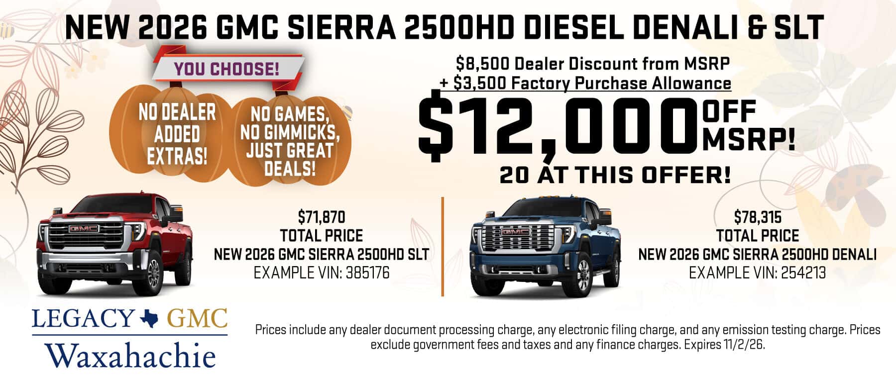 Purchase a New 2026 GMC Sierra 2500HD Diesel Denali OR SLT with $12,000 Off MSRP! 20 vehicles at this offer! $71,870 Total Price of SLT. Example VIN: 385176 $78,315 Total Price of Denali. Example VIN: 254213 Prices include any dealer document processing charge, any electronic filing charge, and any emission testing charge. Prices exclude government fees and taxes and any finance charges. Expires 11/2/26.