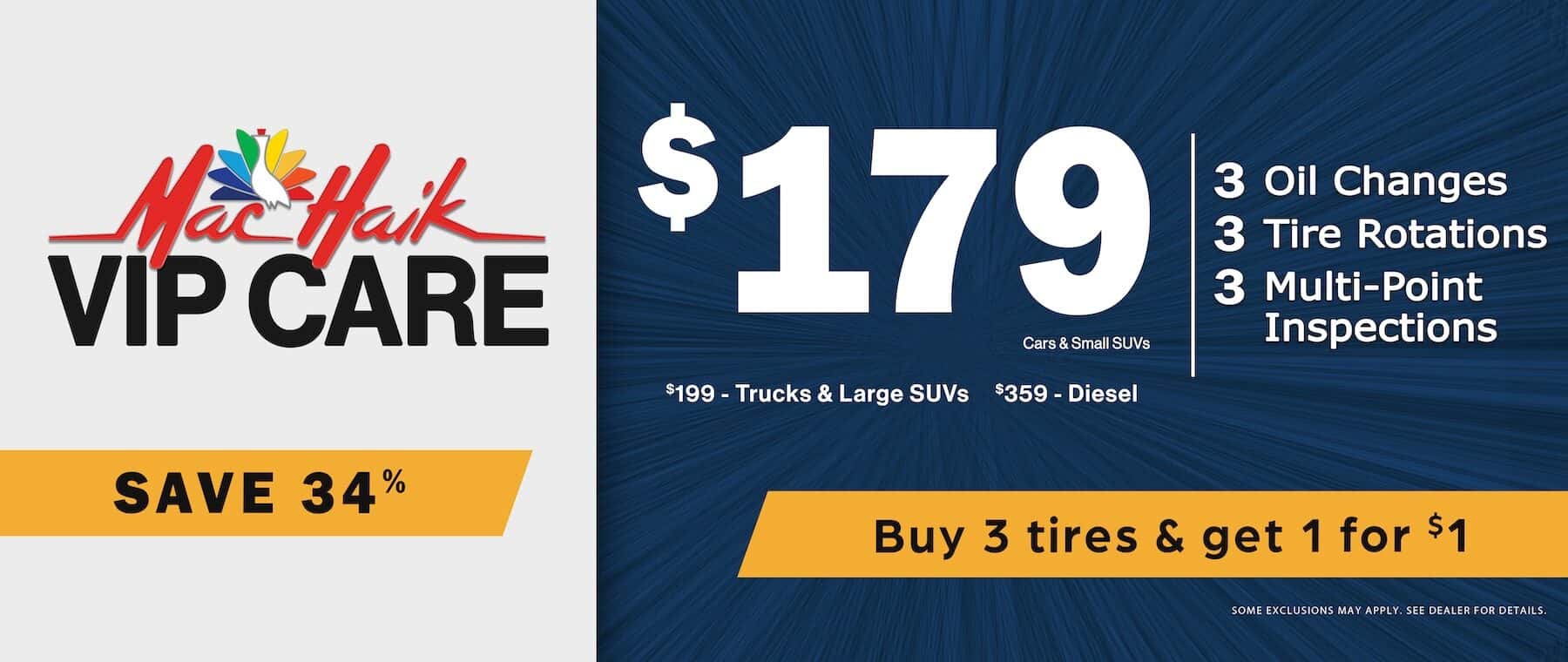 Mắc Haik VIP CARE SAVE 34% $179 Cars & Small SUVs $199 - Trucks & Large SUVs $359 - Diesel Buy 3 tires & get 1 for $1 3 Oil Changes 3 Tire Rotations 3 Multi-Point Inspections SOME EXCLUSIONS MAY APPLY. SEE DEALER FOR DETAILS.