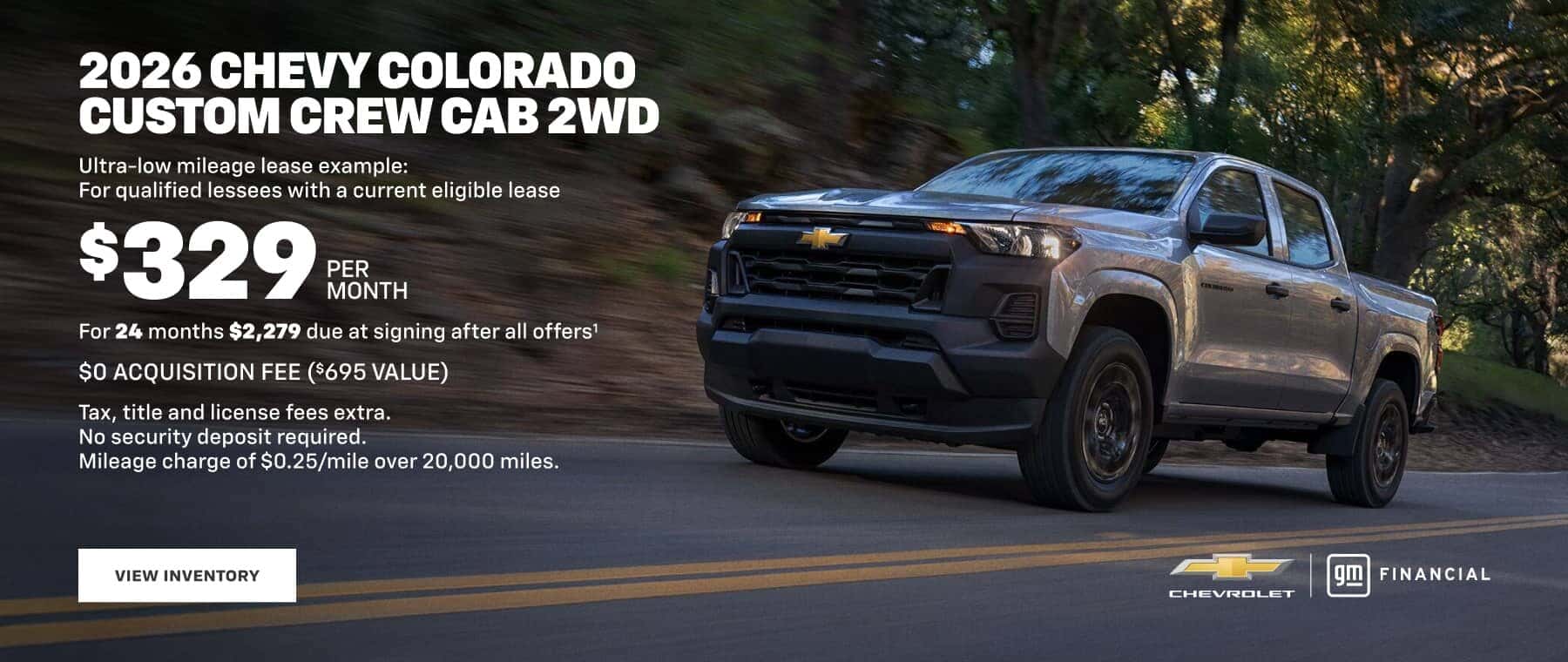 2026 CHEVY COLORADO CUSTOM CREW CAB 2WD Ultra-low mileage lease example: For qualified lessees with a current eligible lease $329 PER MONTH For 24 months $2,279 due at signing after all offers' $O ACQUISITION FEE ($695 VALUE) Tax, title and license fees extra. No security deposit required. Mileage charge of $0.25/mile over 20,000 miles. VIEW INVENTORY FINANCIAL