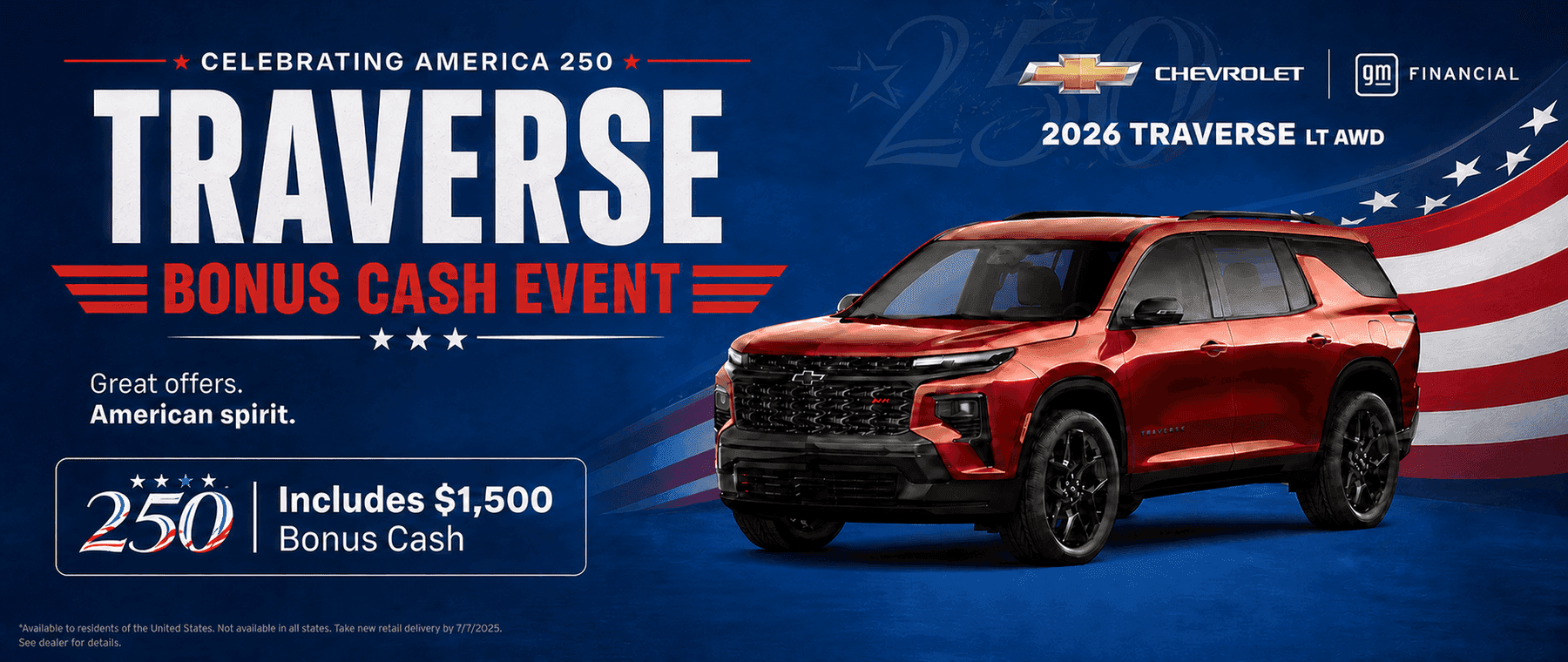 CELEBRATING AMERICA 250 TRAVERSE = BONUS CASH EVENTE Great offers. American spirit. 250 Includes $1,500 Bonus Cash *Available to residents of the United States, Not available in all states. Take new retail delivery by 7/7/2025. See dealer for details. CHEVROLET 2026 TRAVERSE LT AWD