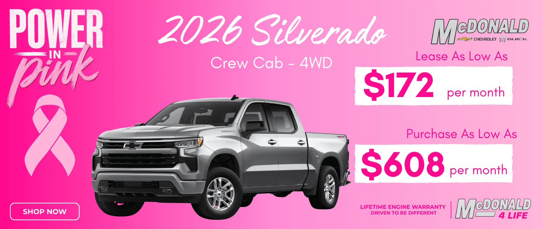 POWER pink SHOP NOW 2026 Silverado Crew Cab - 4WD MDONALD CHEVROLET JBLICK Lease As Low As $172 per month Purchase As Low As $608 per month LIFETIME ENGINE WARRANTY DRIVEN TO BE DIFFERENT MeDONARE