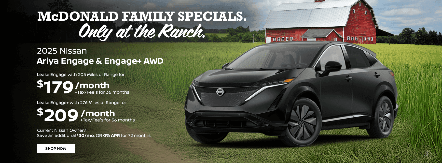 2025 Ariya Engage & Engage+ AWD Lease Engage with 205 Miles of Range for $179 +Tax/Fee's for 36 months Lease Engage+ with 276 Miles of Range for $209 +Tax/Fee's for 36 months Current Nissan Owner? Save an additional $30/mo. OR 0% APR for 72 months