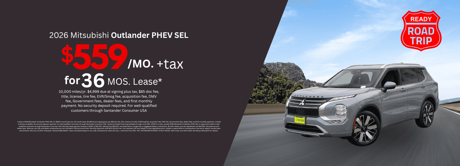 2026 Mitsubishi Outlander PHEV SEL: *Lease a 2026 Mitsubishi Outlander PHEV SEL for $559 a month plus tax. 36-month lease, $4,999 due at signing plus tax, $85 doc fee, title, license, tire fee, EVR/Smog fee, acquisition fee, DMV fee, Government fees, dealer fees, and first monthly payment. Limited inventory available. No security deposit required. For well-qualified customers through Santander Consumer USA. Closed end lease financing available through June 30th, 2026 for a new, unused 2026 Mitsubishi Outlander PHEV SEL on approved credit to well-qualified customers through Santander Consumer USA. Monthly lease payment based on MSRP of $52,220, Selling Price $50,951, and destination charges less a suggested dealer contribution, $1,000 rebate, and net capitalized cost $44,952. Excludes tax and dealer fees. Sales tax, doc fee, and dealer accessories are not included in final price and fees. Monthly payments total $20,124 plus tax. Your payment will vary based on final negotiated price. Lessee is responsible for maintenance, insurance, repairs, excess wear, and $.20 per mile over 10,000 miles/year. Residual $28,198.80. Taxes calculated based on zip code, individual tax rates will vary. 1 vehicle at this offer: VIN: JA4T5WA95TZ037506 STOCK: M0125. Offer ends June 30th 2026. See Mossy Mitsubishi for details.