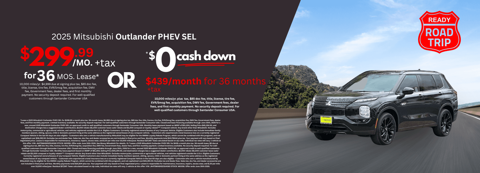 2025 Mitsubishi Outlander PHEV SEL: *Lease a 2025 Mitsubishi Outlander PHEV SEL for $299.99 a month plus tax. 36-month lease, $4,999 due at signing plus tax, $85 doc fee, title, license, tire fee, EVR/Smog fee, acquisition fee, DMV fee, Government fees, dealer fees, and first monthly payment. Limited inventory available. No security deposit required. For well-qualified customers through Santander Consumer USA. Closed end lease financing available through June 30th, 2026 for a new, unused 2025 Mitsubishi Outlander PHEV SEL on approved credit to well-qualified customers through Santander Consumer USA. Monthly lease payment based on MSRP of $51,050, Selling Price $45,294.50, and destination charges less a suggested dealer contribution, $2,000 rebate ($1,000 customer lease cash/ rebate and $1,000 conquest or loyalty rebate***: Conquest vehicle: Any brand other than Mitsubishi. Excludes motorcycles, commercial or agricultural vehicles, and vehicles registered outside the U.S.A. Eligible Customers: Currently registered owners/lessess of any Conquest Vehicle. Eligible Customers also include immediate family members [parent, sibling, spouse, child or domestic partner] living at the same address as the registered owner/lessee of any conquest vehicle. - Customers who experienced a total insurance loss on a currently registered Conquest Vehicle in the last 60 days are also eligible - Customers who own a vehicle manufactured by Mitsubishi may be eligible for the MMNA Loyalty Rebate Program, which cannot be combined with this program), and net capitalized cost $38,295.50. Excludes tax and dealer fees. Sales tax, doc fee, and dealer accessories are not included in final price and fees. Monthly payments total $10,799.64 plus tax. Your payment will vary based on final negotiated price. Lessee is responsible for maintenance, insurance, repairs, excess wear, and $.20 per mile over 10,000 miles/year. Residual $27,567. Taxes calculated based on zip code, individual tax rates will vary. 1 vehicle at this offer: VIN: JA4T5WA9XSZ014060 STOCK: M0058. Offer ends June 30th 2026. See Mossy Mitsubishi for details. Or *Lease a 2025 Mitsubishi Outlander PHEV SEL for $439 a month plus tax. 36-month lease, $0 due at signing plus tax, $85 doc fee, title, license, tire fee, EVR/Smog fee, acquisition fee, DMV fee, Government fees, dealer fees, and first monthly payment. Limited inventory available. No security deposit required. For well-qualified customers through Santander Consumer USA. Closed end lease financing available through June 30th, 2026 for a new, unused 2025 Mitsubishi Outlander PHEV SEL on approved credit to well-qualified customers through Santander Consumer USA. Monthly lease payment based on MSRP of $51,050, Selling Price $45,294.50, and destination charges less a suggested dealer contribution, $2,000 rebate ($1,000 customer lease cash/ rebate and $1,000 conquest or loyalty rebate***: Conquest vehicle: Any brand other than Mitsubishi. Excludes motorcycles, commercial or agricultural vehicles, and vehicles registered outside the U.S.A. Eligible Customers: Currently registered owners/lessess of any Conquest Vehicle. Eligible Customers also include immediate family members [parent, sibling, spouse, child or domestic partner] living at the same address as the registered owner/lessee of any conquest vehicle. - Customers who experienced a total insurance loss on a currently registered Conquest Vehicle in the last 60 days are also eligible - Customers who own a vehicle manufactured by Mitsubishi may be eligible for the MMNA Loyalty Rebate Program, which cannot be combined with this program), and net capitalized cost $43,294.50. Excludes tax and dealer fees. Sales tax, doc fee, and dealer accessories are not included in final price and fees. Monthly payments total $15,804 plus tax. Your payment will vary based on final negotiated price. Lessee is responsible for maintenance, insurance, repairs, excess wear, and $.20 per mile over 10,000 miles/year. Residual $27,567. Taxes calculated based on zip code, individual tax rates will vary. 1 vehicle at this offer: VIN: JA4T5WA9XSZ014060 STOCK: M0058. Offer ends June 30th 2026.