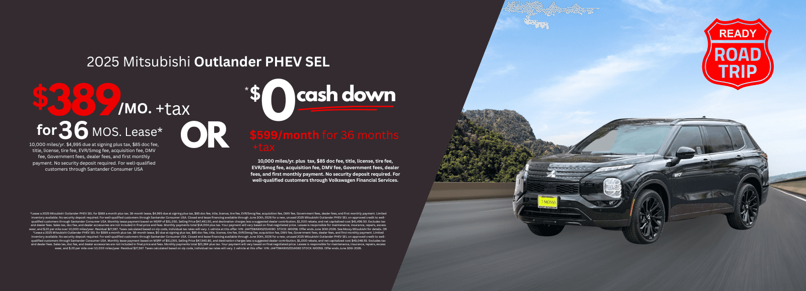 2025 Mitsubishi Outlander PHEV SEL *Lease a 2025 Mitsubishi Outlander PHEV SEL for $389 a month plus tax. 36-month lease, $4,995 due at signing plus tax, $85 doc fee, title, license, tire fee, EVR/Smog fee, acquisition fee, DMV fee, Government fees, dealer fees, and first monthly payment. Limited inventory available. No security deposit required. For well-qualified customers through Santander Consumer USA. Closed end lease financing available through June 30th, 2026 for a new, unused 2025 Mitsubishi Outlander PHEV SEL on approved credit to well-qualified customers through Santander Consumer USA. Monthly lease payment based on MSRP of $51,050, Selling Price $47,491.50, and destination charges less a suggested dealer contribution, $1,000 rebate, and net capitalized cost $41,496.50. Excludes tax and dealer fees. Sales tax, doc fee, and dealer accessories are not included in final price and fees. Monthly payments total $14,004 plus tax. Your payment will vary based on final negotiated price. Lessee is responsible for maintenance, insurance, repairs, excess wear, and $.20 per mile over 10,000 miles/year. Residual $27,567. Taxes calculated based on zip code, individual tax rates will vary. 1 vehicle at this offer: VIN: JA4T5WA9XSZ014060 STOCK: M0058. Offer ends June 30th 2026. See Mossy Mitsubishi for details. Or *Lease a 2025 Mitsubishi Outlander PHEV SEL for $599 a month plus tax. 36-month lease, $0 due at signing plus tax, $85 doc fee, title, license, tire fee, EVR/Smog fee, acquisition fee, DMV fee, Government fees, dealer fees, and first monthly payment. Limited inventory available. No security deposit required. For well-qualified customers through Santander Consumer USA. Closed end lease financing available through June 30th, 2026 for a new, unused 2025 Mitsubishi Outlander PHEV SEL on approved credit to well-qualified customers through Santander Consumer USA. Monthly lease payment based on MSRP of $51,050, Selling Price $47,540.80, and destination charges less a suggested dealer contribution, $1,000 rebate, and net capitalized cost $49,048.55. Excludes tax and dealer fees. Sales tax, doc fee, and dealer accessories are not included in final price and fees. Monthly payments total $21,564 plus tax. Your payment will vary based on final negotiated price. Lessee is responsible for maintenance, insurance, repairs, excess wear, and $.20 per mile over 10,000 miles/year. Residual $27,567. Taxes calculated based on zip code, individual tax rates will vary. 1 vehicle at this offer: VIN: JA4T5WA9XSZ014060 STOCK: M0058. Offer ends June 30th 2026.