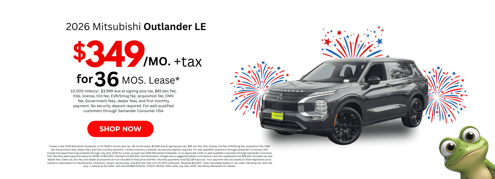 *Lease a new 2026 Mitsubishi Outlander LE for $349 a month plus tax. 36-month lease, $3,999 due at signing plus tax, $85 doc fee, title, license, tire fee, EVR/Smog fee, acquisition fee, DMV fee, Government fees, dealer fees, and first monthly payment. Limited inventory available. No security deposit required. For well-qualified customers through Santander Consumer USA. Closed end lease financing available through July 31st, 2026 for a new, unused new 2026 Mitsubishi Outlander LE on approved credit to well-qualified customers through Santander Consumer USA. Monthly lease payment based on MSRP of $35,000, Selling Price $32,924, and destination charges less a suggested dealer contribution, and net capitalized cost $28,925. Excludes tax and dealer fees. Sales tax, doc fee, and dealer accessories are not included in final price and fees. Monthly payments total $12,564 plus tax. Your payment will vary based on final negotiated price. Lessee is responsible for maintenance, insurance, repairs, excess wear, and $.20 per mile over 10,000 miles/year. Residual $19,950. Taxes calculated based on zip code, individual tax rates will vary. 1 vehicle at this offer: VIN:JA4J3VAB9TZ033713 STOCK: M0118. Offer ends July 31st, 2026. See Mossy Mitsubishi for details.