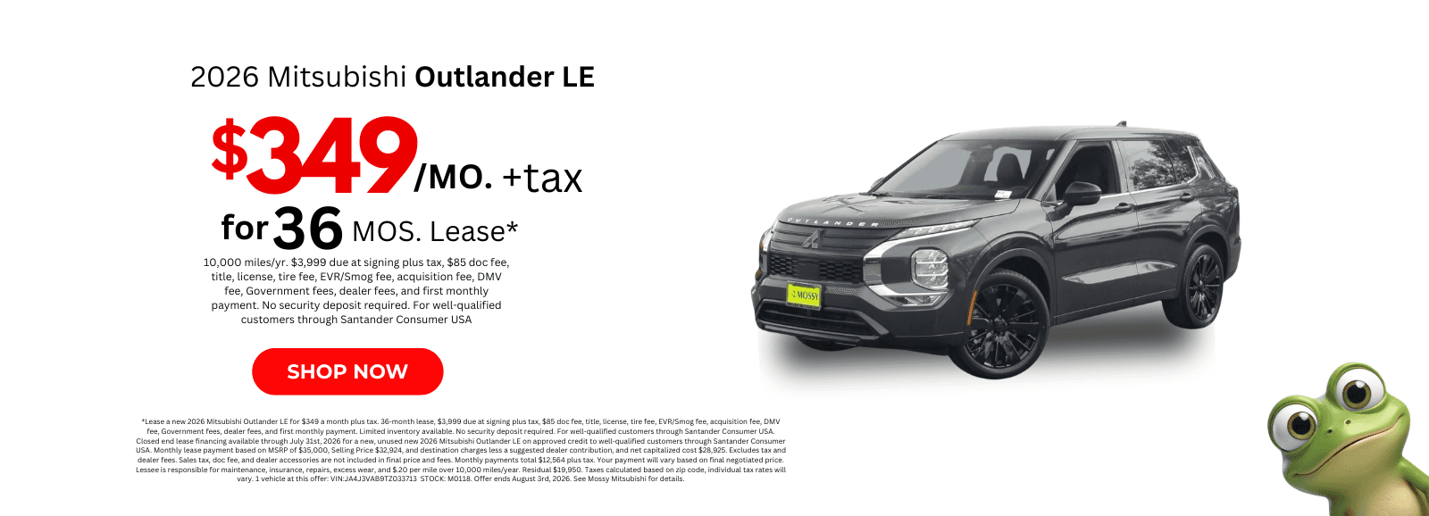 *Lease a new 2026 Mitsubishi Outlander LE for $349 a month plus tax. 36-month lease, $3,999 due at signing plus tax, $85 doc fee, title, license, tire fee, EVR/Smog fee, acquisition fee, DMV fee, Government fees, dealer fees, and first monthly payment. Limited inventory available. No security deposit required. For well-qualified customers through Santander Consumer USA. Closed end lease financing available through July 31st, 2026 for a new, unused new 2026 Mitsubishi Outlander LE on approved credit to well-qualified customers through Santander Consumer USA. Monthly lease payment based on MSRP of $35,000, Selling Price $32,924, and destination charges less a suggested dealer contribution, and net capitalized cost $28,925. Excludes tax and dealer fees. Sales tax, doc fee, and dealer accessories are not included in final price and fees. Monthly payments total $12,564 plus tax. Your payment will vary based on final negotiated price. Lessee is responsible for maintenance, insurance, repairs, excess wear, and $.20 per mile over 10,000 miles/year. Residual $19,950. Taxes calculated based on zip code, individual tax rates will vary. 1 vehicle at this offer: VIN:JA4J3VAB9TZ033713 STOCK: M0118. Offer ends August 3rd, 2026. See Mossy Mitsubishi for details.