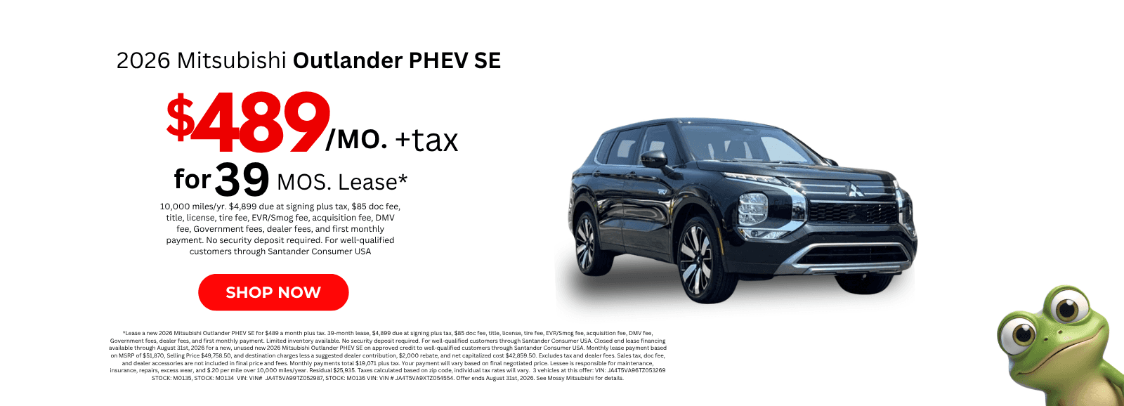 *Lease a new 2026 Mitsubishi Outlander PHEV SE for $489 a month plus tax. 39-month lease, $4,899 due at signing plus tax, $85 doc fee, title, license, tire fee, EVR/Smog fee, acquisition fee, DMV fee, Government fees, dealer fees, and first monthly payment. Limited inventory available. No security deposit required. For well-qualified customers through Santander Consumer USA. Closed end lease financing available through August 31st, 2026 for a new, unused new 2026 Mitsubishi Outlander PHEV SE on approved credit to well-qualified customers through Santander Consumer USA. Monthly lease payment based on MSRP of $51,870, Selling Price $49,758.50, and destination charges less a suggested dealer contribution, $2,000 rebate, and net capitalized cost $42,859.50. Excludes tax and dealer fees. Sales tax, doc fee, and dealer accessories are not included in final price and fees. Monthly payments total $19,071 plus tax. Your payment will vary based on final negotiated price. Lessee is responsible for maintenance, insurance, repairs, excess wear, and $.20 per mile over 10,000 miles/year. Residual $25,935. Taxes calculated based on zip code, individual tax rates will vary. 3 vehicles at this offer: VIN: JA4T5VA96TZ053269 STOCK: M0135, STOCK: M0134 VIN: VIN# JA4T5VA99TZ052987, STOCK: M0136 VIN: VIN # JA4T5VA9XTZ054554. Offer ends August 31st, 2026. See Mossy Mitsubishi for details.