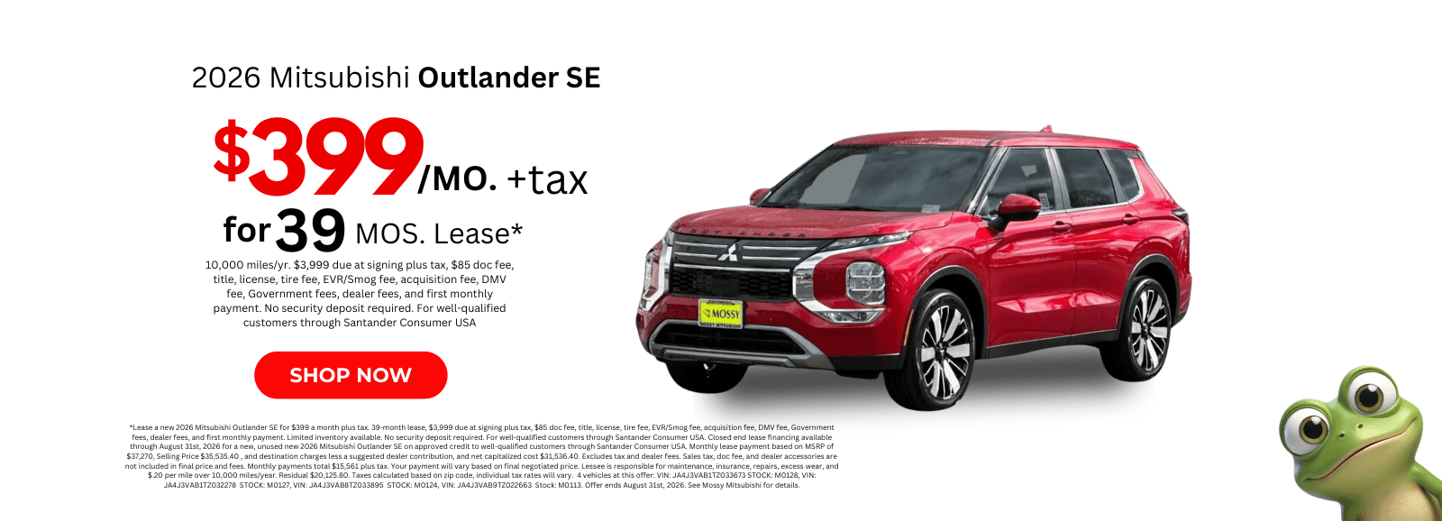 *Lease a new 2026 Mitsubishi Outlander SE for $399 a month plus tax. 39-month lease, $3,999 due at signing plus tax, $85 doc fee, title, license, tire fee, EVR/Smog fee, acquisition fee, DMV fee, Government fees, dealer fees, and first monthly payment. Limited inventory available. No security deposit required. For well-qualified customers through Santander Consumer USA. Closed end lease financing available through August 31st, 2026 for a new, unused new 2026 Mitsubishi Outlander SE on approved credit to well-qualified customers through Santander Consumer USA. Monthly lease payment based on MSRP of $37,270, Selling Price $35,535.40 , and destination charges less a suggested dealer contribution, and net capitalized cost $31,536.40. Excludes tax and dealer fees. Sales tax, doc fee, and dealer accessories are not included in final price and fees. Monthly payments total $15,561 plus tax. Your payment will vary based on final negotiated price. Lessee is responsible for maintenance, insurance, repairs, excess wear, and $.20 per mile over 10,000 miles/year. Residual $20,125.80. Taxes calculated based on zip code, individual tax rates will vary. 4 vehicles at this offer: VIN: JA4J3VAB1TZ033673 STOCK: M0128, VIN: JA4J3VAB1TZ032278 STOCK: M0127, VIN: JA4J3VAB8TZ033895 STOCK: M0124, VIN: JA4J3VAB9TZ022663 Stock: M0113. Offer ends August 31st, 2026. See Mossy Mitsubishi for details.