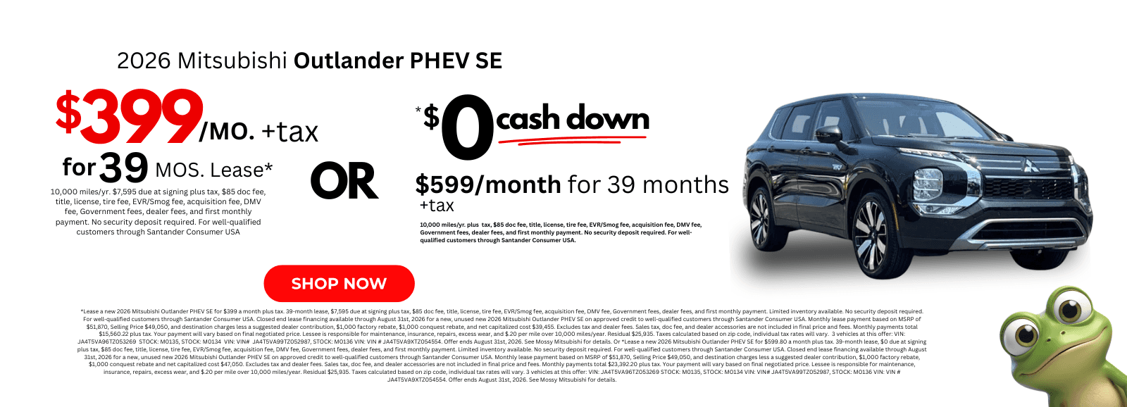 2026 Mitsubishi Outlander PHEV SE: *Lease a new 2026 Mitsubishi Outlander PHEV SE for $399 a month plus tax. 39-month lease, $7,595 due at signing plus tax, $85 doc fee, title, license, tire fee, EVR/Smog fee, acquisition fee, DMV fee, Government fees, dealer fees, and first monthly payment. Limited inventory available. No security deposit required. For well-qualified customers through Santander Consumer USA. Closed end lease financing available through August 31st, 2026 for a new, unused new 2026 Mitsubishi Outlander PHEV SE on approved credit to well-qualified customers through Santander Consumer USA. Monthly lease payment based on MSRP of $51,870, Selling Price $49,050, and destination charges less a suggested dealer contribution, $1,000 factory rebate, $1,000 conquest rebate, and net capitalized cost $39,455. Excludes tax and dealer fees. Sales tax, doc fee, and dealer accessories are not included in final price and fees. Monthly payments total $15,560.22 plus tax. Your payment will vary based on final negotiated price. Lessee is responsible for maintenance, insurance, repairs, excess wear, and $.20 per mile over 10,000 miles/year. Residual $25,935. Taxes calculated based on zip code, individual tax rates will vary. 3 vehicles at this offer: VIN: JA4T5VA96TZ053269 STOCK: M0135, STOCK: M0134 VIN: VIN# JA4T5VA99TZ052987, STOCK: M0136 VIN: VIN # JA4T5VA9XTZ054554. Offer ends August 31st, 2026. See Mossy Mitsubishi for details. Or *Lease a new 2026 Mitsubishi Outlander PHEV SE for $599.80 a month plus tax. 39-month lease, $0 due at signing plus tax, $85 doc fee, title, license, tire fee, EVR/Smog fee, acquisition fee, DMV fee, Government fees, dealer fees, and first monthly payment. Limited inventory available. No security deposit required. For well-qualified customers through Santander Consumer USA. Closed end lease financing available through August 31st, 2026 for a new, unused new 2026 Mitsubishi Outlander PHEV SE on approved credit to well-qualified customers through Santander Consumer USA. Monthly lease payment based on MSRP of $51,870, Selling Price $49,050, and destination charges less a suggested dealer contribution, $1,000 factory rebate, $1,000 conquest rebate and net capitalized cost $47,050. Excludes tax and dealer fees. Sales tax, doc fee, and dealer accessories are not included in final price and fees. Monthly payments total $23,392.20 plus tax. Your payment will vary based on final negotiated price. Lessee is responsible for maintenance, insurance, repairs, excess wear, and $.20 per mile over 10,000 miles/year. Residual $25,935. Taxes calculated based on zip code, individual tax rates will vary. 3 vehicles at this offer: VIN: JA4T5VA96TZ053269 STOCK: M0135, STOCK: M0134 VIN: VIN# JA4T5VA99TZ052987, STOCK: M0136 VIN: VIN # JA4T5VA9XTZ054554. Offer ends August 31st, 2026. See Mossy Mitsubishi for details.