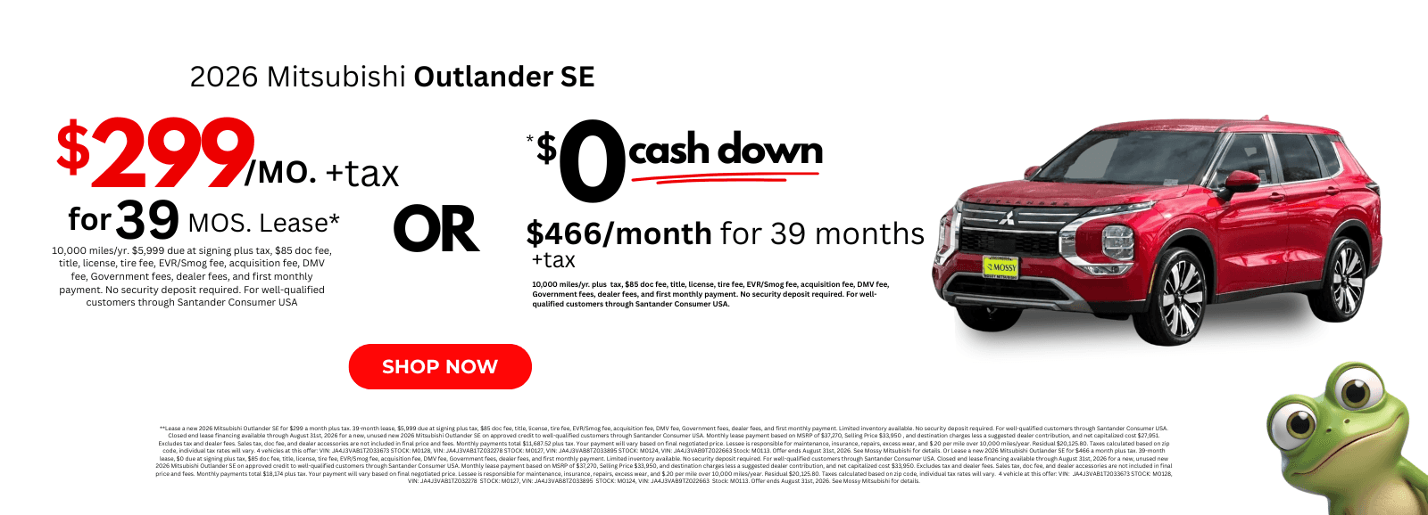 2026 Mitsubishi Outlander SE: **Lease a new 2026 Mitsubishi Outlander SE for $299 a month plus tax. 39-month lease, $5,999 due at signing plus tax, $85 doc fee, title, license, tire fee, EVR/Smog fee, acquisition fee, DMV fee, Government fees, dealer fees, and first monthly payment. Limited inventory available. No security deposit required. For well-qualified customers through Santander Consumer USA. Closed end lease financing available through August 31st, 2026 for a new, unused new 2026 Mitsubishi Outlander SE on approved credit to well-qualified customers through Santander Consumer USA. Monthly lease payment based on MSRP of $37,270, Selling Price $33,950 , and destination charges less a suggested dealer contribution, and net capitalized cost $27,951. Excludes tax and dealer fees. Sales tax, doc fee, and dealer accessories are not included in final price and fees. Monthly payments total $11,687.52 plus tax. Your payment will vary based on final negotiated price. Lessee is responsible for maintenance, insurance, repairs, excess wear, and $.20 per mile over 10,000 miles/year. Residual $20,125.80. Taxes calculated based on zip code, individual tax rates will vary. 4 vehicles at this offer: VIN: JA4J3VAB1TZ033673 STOCK: M0128, VIN: JA4J3VAB1TZ032278 STOCK: M0127, VIN: JA4J3VAB8TZ033895 STOCK: M0124, VIN: JA4J3VAB9TZ022663 Stock: M0113. Offer ends August 31st, 2026. See Mossy Mitsubishi for details. Or Lease a new 2026 Mitsubishi Outlander SE for $466 a month plus tax. 39-month lease, $0 due at signing plus tax, $85 doc fee, title, license, tire fee, EVR/Smog fee, acquisition fee, DMV fee, Government fees, dealer fees, and first monthly payment. Limited inventory available. No security deposit required. For well-qualified customers through Santander Consumer USA. Closed end lease financing available through August 31st, 2026 for a new, unused new 2026 Mitsubishi Outlander SE on approved credit to well-qualified customers through Santander Consumer USA. Monthly lease payment based on MSRP of $37,270, Selling Price $33,950, and destination charges less a suggested dealer contribution, and net capitalized cost $33,950. Excludes tax and dealer fees. Sales tax, doc fee, and dealer accessories are not included in final price and fees. Monthly payments total $18,174 plus tax. Your payment will vary based on final negotiated price. Lessee is responsible for maintenance, insurance, repairs, excess wear, and $.20 per mile over 10,000 miles/year. Residual $20,125.80. Taxes calculated based on zip code, individual tax rates will vary. 4 vehicle at this offer: VIN: JA4J3VAB1T2033673 STOCK: M0128, VIN: JA4J3VAB1TZ032278 STOCK: M0127, VIN: JA4J3VAB8TZ033895 STOCK: M0124, VIN: JA4J3VAB9TZ022663 Stock: M0113. Offer ends August 31st, 2026. See Mossy Mitsubishi for details.