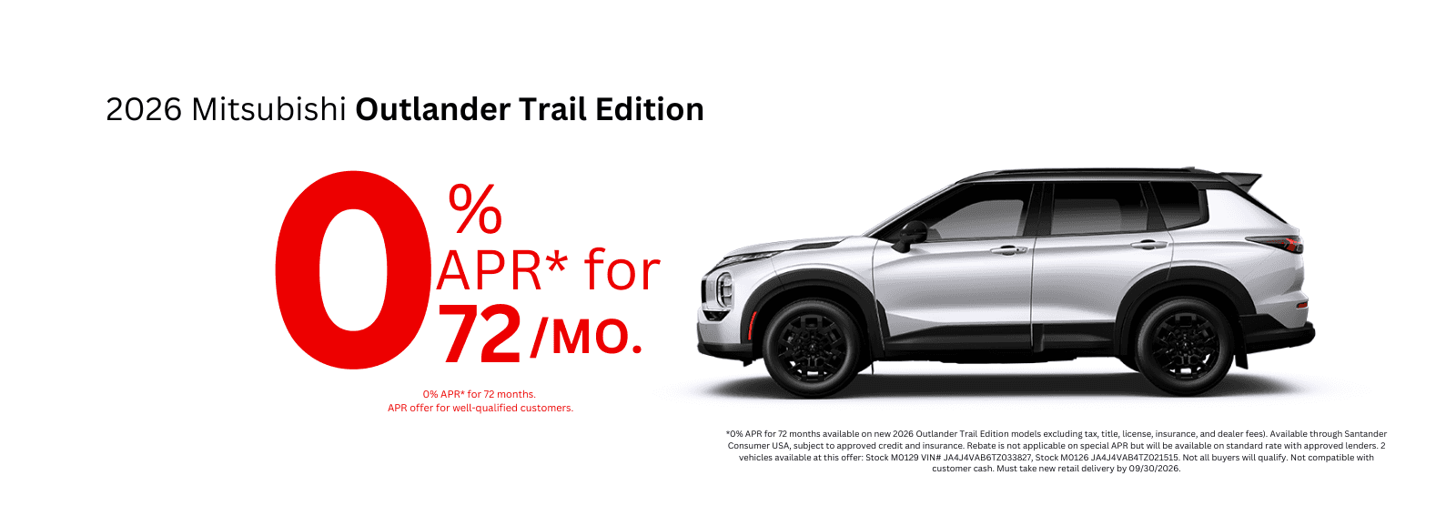 *0% APR for 72 months available on new 2026 Outlander Trail Edition models excluding tax, title, license, insurance, and dealer fees). Available through Santander Consumer USA, subject to approved credit and insurance. Rebate is not applicable on special APR but will be available on standard rate with approved lenders. 2 vehicles available at this offer: Stock M0129 VIN# JA4J4VAB6TZ033827, Stock M0126 JA4J4VAB4TZ021515. Not all buyers will qualify. Not compatible with customer cash. Must take new retail delivery by 09/30/2026.