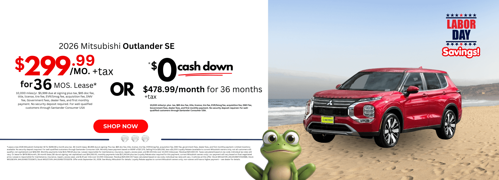 2026 Mitsubishi Outlander SE: *Lease a new 2026 Mitsubishi Outlander SE for $299.99 a month plus tax. 36-month lease, $5,999 due at signing: Plus tax, $85 doc fee, title, license, tire fee, EVR/Smog fee, acquisition fee, DMV fee, government fees, dealer fees, and first monthly payment. Limited inventory available. No security deposit required. For well-qualified customers through Santander Consumer USA. Monthly lease payment based on MSRP of $37,375, Selling Price $35,093, less a $1,000 Loyalty Rebate (available to current Mitsubishi owners only; not all customers will qualify), net capitalized cost $28,094. Monthly payments total $10,799.64 plus tax. Lessee responsible for maintenance, insurance, repairs, excess wear, and $0.20/mile over 10,000 miles/year. Residual $20,930.00. Taxes calculated based on zip code; individual tax rates will vary. Or lease for $478.99/month, 36-month lease, $0 due at signing, net capitalized cost $34,093.00, monthly payments total $17,243.64 plus tax (Loyalty Rebate also required for this payment; current Mitsubishi owners only). our payment will vary based on final negotiated price. Lessee is responsible for maintenance, insurance, repairs, excess wear, and $.20 per mile over 10,000 miles/year. Residual $20,930.00 Taxes calculated based on zip code, individual tax rates will vary. 3 vehicles at this offer: Stock M0112/VIN JA4J3VABXTZ022686, Stock M0128/VIN JA4J3VAB1TZ033673, Stock M0127/VIN JA4J3VAB1TZ032278. Offer ends September 30, 2026. See Mossy Mitsubishi for details. Loyalty Rebate applies to current Mitsubishi owners only; non-owners will have a higher payment — see dealer for details.