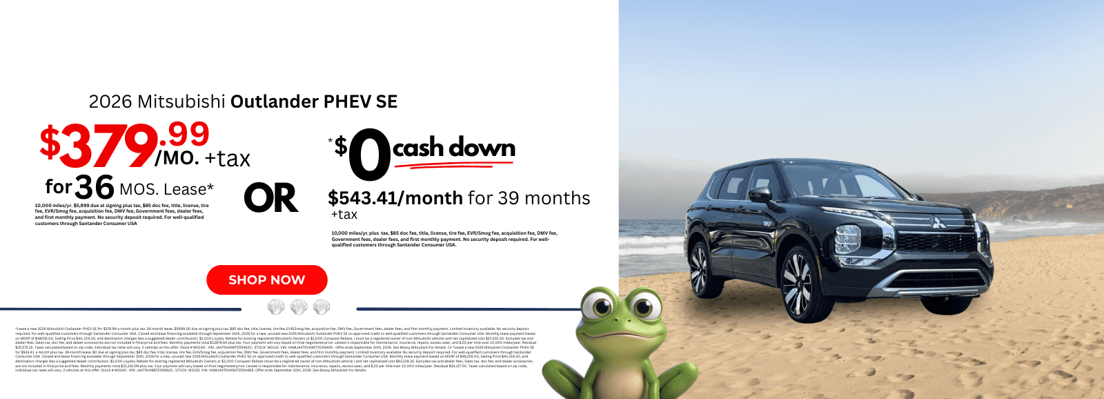 2026 Mitsubishi Outlander PHEV SE Lease a new 2026 Mitsubishi Outlander PHEV SE for $379.99 a month plus tax. 36-month lease, $5999.00 due at signing plus tax, $85 doc fee, title, license, tire fee, EVR/Smog fee, acquisition fee, DMV fee, Government fees, dealer fees, and first monthly payment. Limited inventory available. No security deposit required. For well-qualified customers through Santander Consumer USA. Closed end lease financing available through September 30th, 2026 for a new, unused new 2026 Mitsubishi Outlander PHEV SE on approved credit to well-qualified customers through Santander Consumer USA. Monthly lease payment based on MSRP of $48255.00, Selling Price $44, 219.30, and destination charges less a suggested dealer contribution, $1,000 Loyalty Rebate for existing registered Mitsubishi Owners or $1,000 Conquest Rebate, ( must be a registered owner of non-Mitsubishi vehicle) and net capitalized cost $37,220.30. Excludes tax and dealer fees. Sales tax, doc fee, and dealer accessories are not included in final price and fees. Monthly payments total $13679.64 plus tax. Your payment will vary based on final negotiated price. Lessee is responsible for maintenance, insurance, repairs, excess wear, and $.20 per mile over 10,000 miles/year. Residual $25,575.15. Taxes calculated based on zip code, individual tax rates will vary. 2 vehicles at this offer: Stock # M0140 : VIN: JA4T5VA98TZ054620 , STOCK: M0133 VIN: VIN#JA4T5VA90TZ054465 - Offer ends September 30th, 2026. See Mossy Mitsubishi for details. Or Lease a new 2026 Mitsubishi Outlander PHEV SE for $543.41 a month plus tax. 39-month lease, $0 due at signing plus tax, $85 doc fee, title, license, tire fee, EVR/Smog fee, acquisition fee, DMV fee, Government fees, dealer fees, and first monthly payment. Limited inventory available. No security deposit required. For well-qualified customers through Santander Consumer USA. Closed end lease financing available through September 30th, 2026 for a new, unused new 2026 Mitsubishi Outlander PHEV SE on approved credit to well-qualified customers through Santander Consumer USA. Monthly lease payment based on MSRP of $48,255.00, Selling Price $44,219.30, and destination charges less a suggested dealer contribution, $1,000 Loyalty Rebate for existing registered Mitsubishi Owners or $1,000 Conquest Rebate (must be a registered owner of non-Mitsubishi vehicle ) and net capitalized cost $43,219.30. Excludes tax and dealer fees. Sales tax, doc fee, and dealer accessories are not included in final price and fees. Monthly payments total $21,192.99 plus tax. Your payment will vary based on final negotiated price. Lessee is responsible for maintenance, insurance, repairs, excess wear, and $.20 per mile over 10,000 miles/year. Residual $24,127.50. Taxes calculated based on zip code, individual tax rates will vary. 2 vehicles at this offer: Stock # M0140 : VIN: JA4T5VA98TZ054620 , STOCK: M0133 VIN: VIN#JA4T5VA90TZ054465. Offer ends September 30th, 2026. See Mossy Mitsubishi for details.