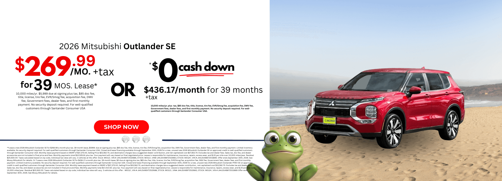 2026 Mitsubishi Outlander SE: **Lease a new 2026 Mitsubishi Outlander SE for $269.99 a month plus tax. 39-month lease, $5999. due at signing plus tax, $85 doc fee, title, license, tire fee, EVR/Smog fee, acquisition fee, DMV fee, Government fees, dealer fees, and first monthly payment. Limited inventory available. No security deposit required. For well-qualified customers through Santander Consumer USA. Closed end lease financing available through September 30th, 2026 for a new, unused new 2026 Mitsubishi Outlander SE on approved credit to well-qualified customers through Santander Consumer USA. Monthly lease payment based on MSRP of $37,375.00, Selling Price $33,562.70, and destination charges less a suggested dealer contribution, and net capitalized cost $27,563.70. Excludes tax and dealer fees. Sales tax, doc fee, and dealer accessories are not included in final price and fees. Monthly payments total $10,529.61 plus tax. Your payment will vary based on final negotiated price. Lessee is responsible for maintenance, insurance, repairs, excess wear, and $.20 per mile over 10,000 miles/year. Residual $20,930.00 Taxes calculated based on zip code, individual tax rates will vary. 3 vehicles at this offer: Stock: M0112 ; VIN # JA4J3VABXTZ022686, STOCK: M0113 ; VIN# JA4J3VAB9TZ022663, STOCK: M0124 ; VIN # JA4J3VAB8TZ033895. Offer ends September 30th, 2026. See Mossy Mitsubishi for details. Or *Lease a new 2026 Mitsubishi Outlander SE for $436.17 a month plus tax. 39-month lease, $0 due at signing plus tax, $85 doc fee, title, license, tire fee, EVR/Smog fee, acquisition fee, DMV fee, Government fees, dealer fees, and first monthly payment. Limited inventory available. No security deposit required. For well-qualified customers through Santander Consumer USA. Closed end lease financing available through September 30th, 2026 for a new, unused new 2026 Mitsubishi Outlander PHEV SE on approved credit to well-qualified customers through Santander Consumer USA. Monthly lease payment based on MSRP of $37,375.00, Selling Price $33,562.70, and destination charges less a suggested dealer contribution, net capitalized cost $33,562.70. Excludes tax and dealer fees. Sales tax, doc fee, and dealer accessories are not included in final price and fees. Monthly payments total $17,010.63 plus tax. Your payment will vary based on final negotiated price. Lessee is responsible for maintenance, insurance, repairs, excess wear, and $.20 per mile over 10,000 miles/year. Residual $20,930.00. Taxes calculated based on zip code, individual tax rates will vary. 3 vehicles at this offer: : M0112 ; VIN # JA4J3VABXTZ022686, STOCK: M0113 ; VIN# JA4J3VAB9TZ022663, STOCK: M0124 ; VIN # JA4J3VAB8TZ033895 Offer ends September 30th, 2026. See Mossy Mitsubishi for details.