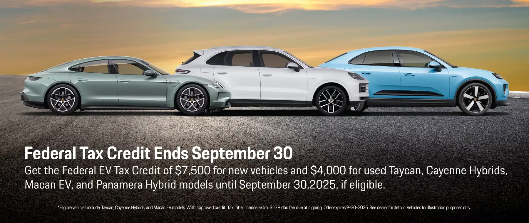 Federal Tax Credit Ends September 30 - Get the Federal EV Tax Credit of $7,500 for new vehicles and $4,000 for used Taycan, Cayenne Hybrids, Macan EV and Panamera Hybridmodels until September 30,2025, if eligible.*