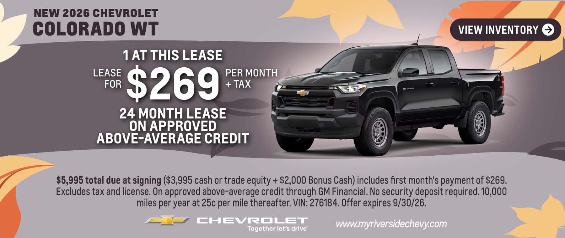 Lease a New 2026 Chevrolet Colorado WT for $269 per month + tax for 24 month lease on approved above-average credit. 1 at this lease. $5,995 total due at signing ($3,995 cash or trade equity + $2,000 Bonus Cash) includes first month's payment of $269. Excludes tax and license. On approved above-average credit through GM Financial. No security deposit required. 10,000 miles per year at 25c per mile thereafter. VIN: 276184. Offer expires 9/30/26.