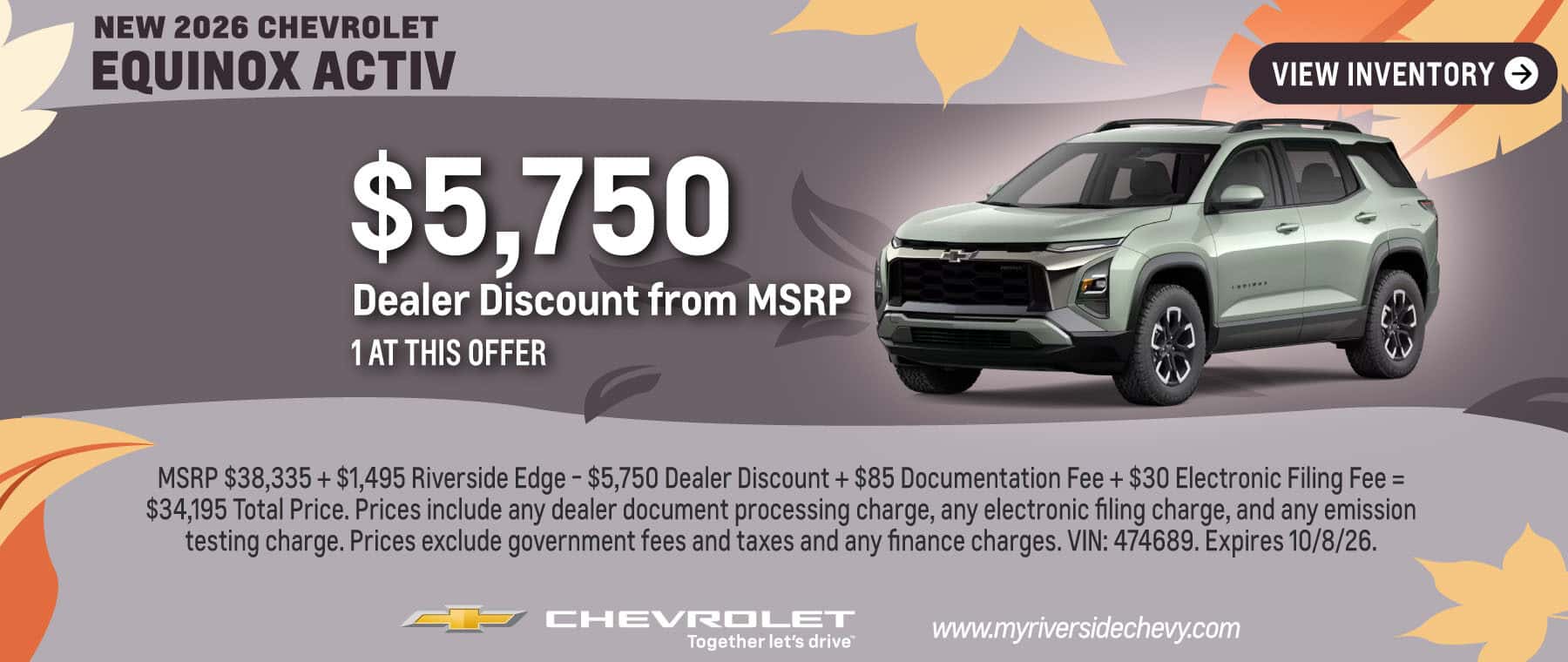 Get a $5,750 Dealer Discount from MSRP on a New 2026 Chevrolet Equinox ACTIV. 1 at this offer. MSRP $38,335 + $1,495 Riverside Edge - $5,750 Dealer Discount + $85 Documentation Fee + $30 Electronic Filing Fee = $34,195 Total Price. Prices include any dealer document processing charge, any electronic filing charge, and any emission testing charge. Prices exclude government fees and taxes and any finance charges. VIN: 474689. Offer expires 9/30/26.
