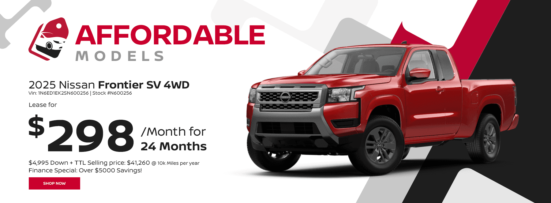 Affordable Models Subtext 2025 Nissan Frontier SV 4WD Vin: 1N6ED1EK2SN600256 Stock #N600256 24 Month Lease @ 10k Miles per year $4,995 Down + TTL Selling price: $41,260 Finance Special: Over $5000 Savings! Payments: $298 per month
