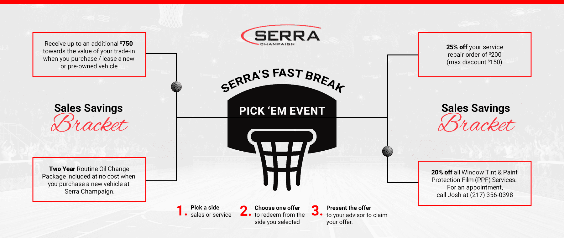 Serra’s Fast Break Savings Pick ‘Em Event Subtext 1: Step 1: Pick a side: sales or service, Step 2: Choose one offer to redeem from the side you selected, Step 3: Present the offer to your advisor to claim your offer. Subtext 2: Sales Savings Bracket: Receive up to an additional $750 towards the value of your trade-in when you purchase/lease a new or pre-owned vehicle or Two Year Routine Oil Change Package included at no cost when you purchase a new vehicle at Serra Champaign. Subtext 3: Service Savings Bracket: 25% off your service repair order of $200 (max discount $150) or 20% off all Window Tint & Paint Protection Film (PPF) Services. For an appointment, call Josh @ 217-356-0398