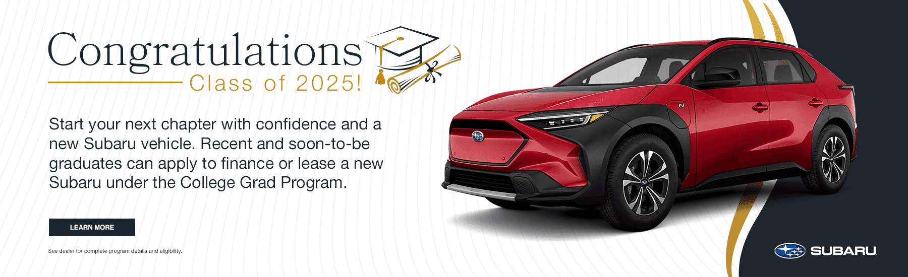 Congratulations, Class of 2025! Start your next chapter with confidence and a new Subaru vehicle. Recent and soon-to-be graduates can apply to finance or lease a new Subaru under the College Grad Program.
