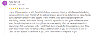 Had a 5 Star experience with Twin Falls Subaru yesterday. Starting with Reanna Scheduling our appointment, super friendly.JT the sales manager gave me top dollar for my trade. Randy our salesman went above and beyond to find me the exact car I was looking for with everything I wanted and I never felt any pressure.Jaydon found us a great interest rate and went through the paperwork thoroughly so we knew exactly what we were getting with a payment we felt comfortable with. I can’t thank them enough for the amazing service. They even detailed and filled my car up with gas before we left. If you are looking for a new or used car and a place to take care of you, Twin Falls subaru is the place to go!