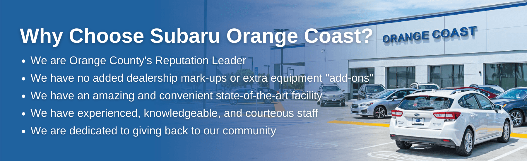 why choose subaru orange coast? we are orange county's reputation leader. we have no added dealership mark-ups or extra "add ons" we have amazing and convenient facility. we have experienced staff. we give back to the community